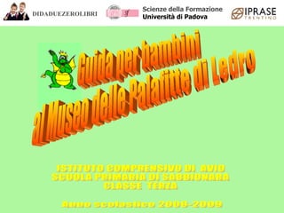 ISTITUTO COMPRENSIVO DI  AVIO SCUOLA PRIMARIA DI SABBIONARA CLASSE  TERZA Anno scolastico 2008-2009 Guida per bambini al Museo delle Palafitte di Ledro DIDADUEZEROLIBRI Scienze della Formazione Università di Padova 