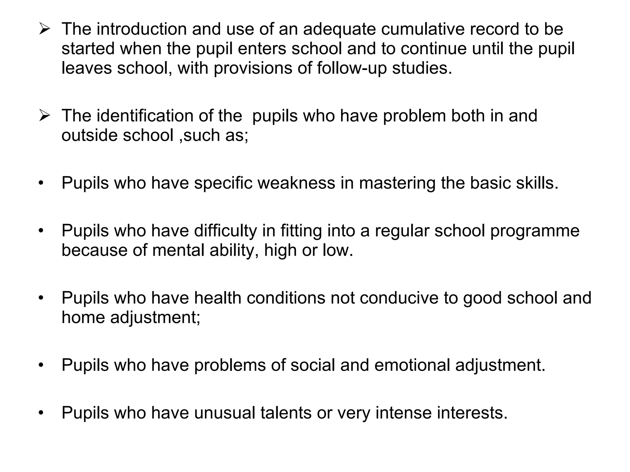 The introduction and use of an adequate cumulative record to be started when the pupil enters school and to continue until the pupil leaves school, with provisions of follow-up studies. The identification of the  pupils who have problem both in and outside school ,such as; Pupils who have specific weakness in mastering the basic skills. Pupils who have difficulty in fitting into a regular school programme because of mental ability, high or low. Pupils who have health conditions not conducive to good school and home adjustment;  Pupils who have problems of social and emotional adjustment. Pupils who have unusual talents or very intense interests. 