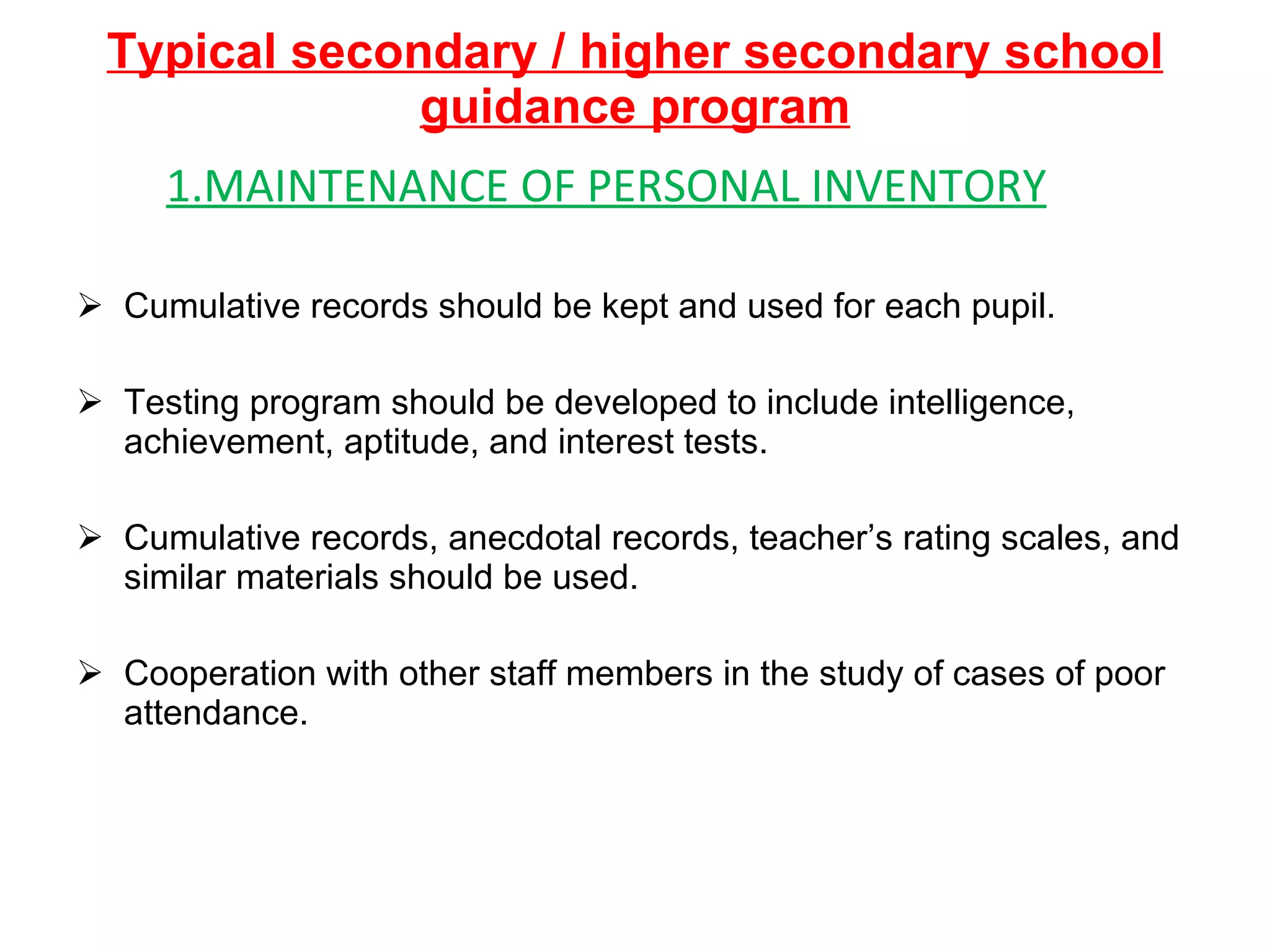 Typical secondary / higher secondary school guidance program 1.MAINTENANCE OF PERSONAL INVENTORY Cumulative records should be kept and used for each pupil. Testing program should be developed to include intelligence, achievement, aptitude, and interest tests. Cumulative records, anecdotal records, teacher’s rating scales, and similar materials should be used. Cooperation with other staff members in the study of cases of poor attendance. 