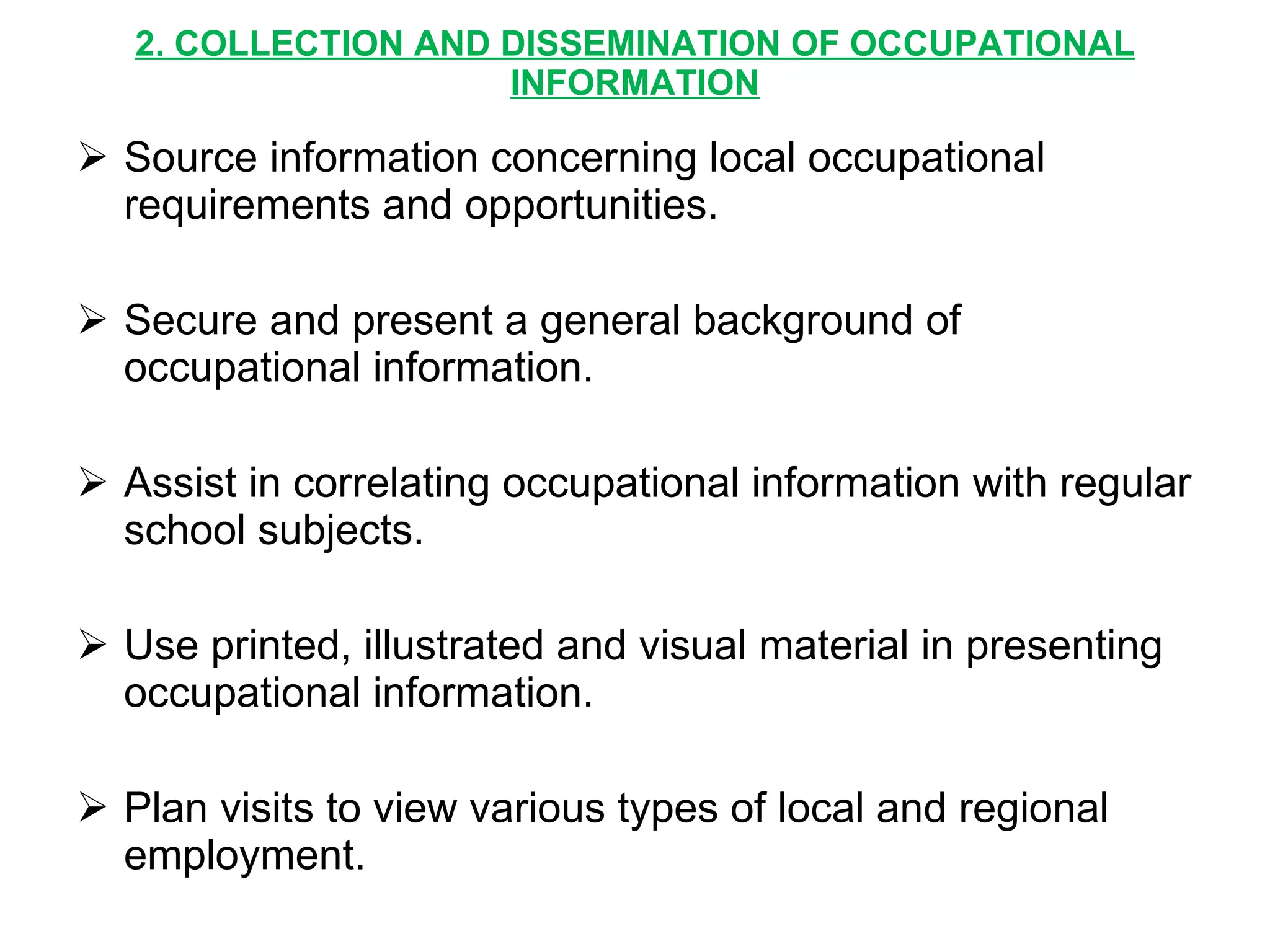 2. COLLECTION AND DISSEMINATION OF OCCUPATIONAL INFORMATION Source information concerning local occupational requirements and opportunities. Secure and present a general background of occupational information. Assist in correlating occupational information with regular school subjects. Use printed, illustrated and visual material in presenting occupational information. Plan visits to view various types of local and regional employment. 