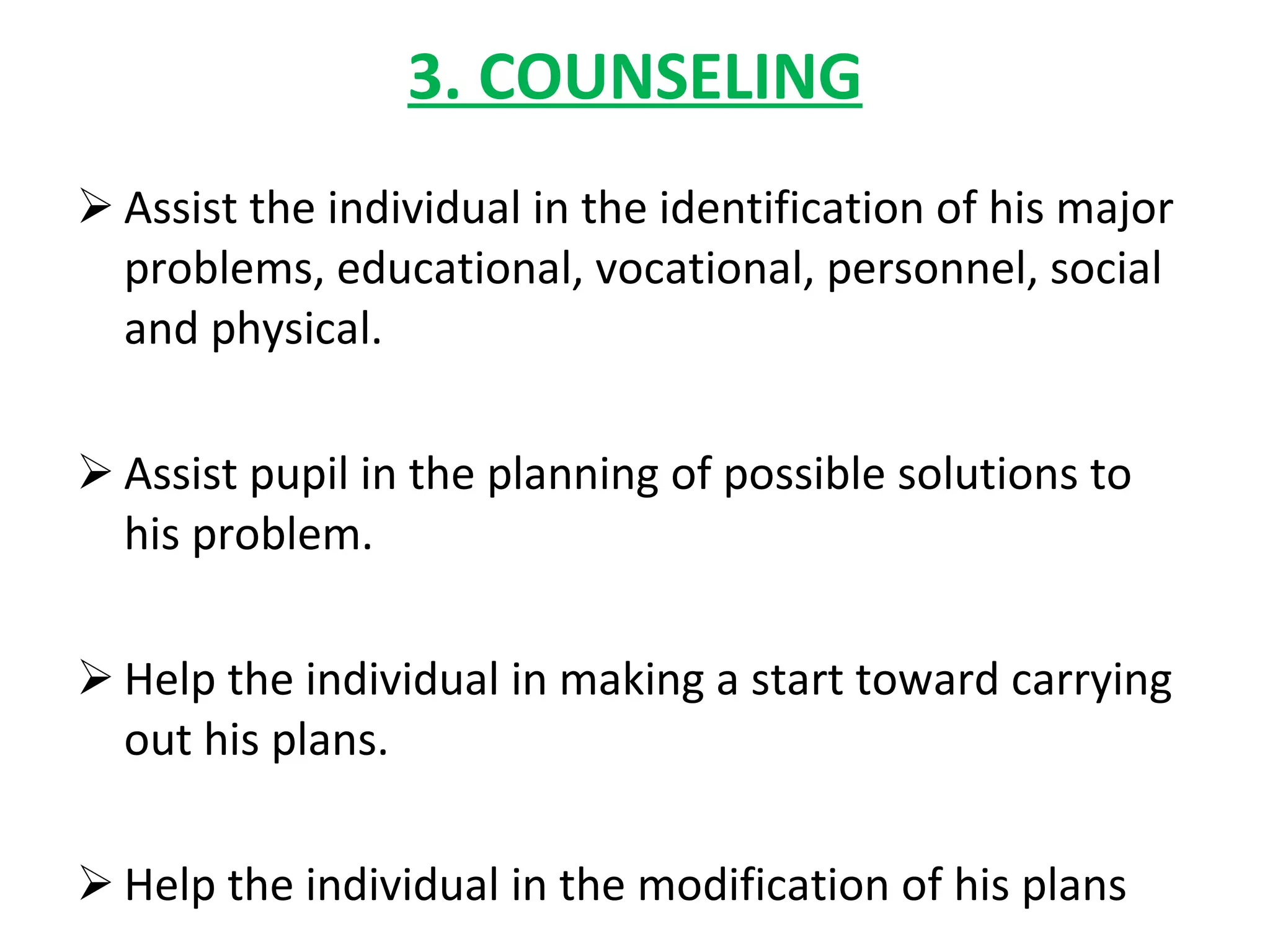 3. COUNSELING Assist the individual in the identification of his major problems, educational, vocational, personnel, social and physical. Assist pupil in the planning of possible solutions to his problem. Help the individual in making a start toward carrying out his plans. Help the individual in the modification of his plans 