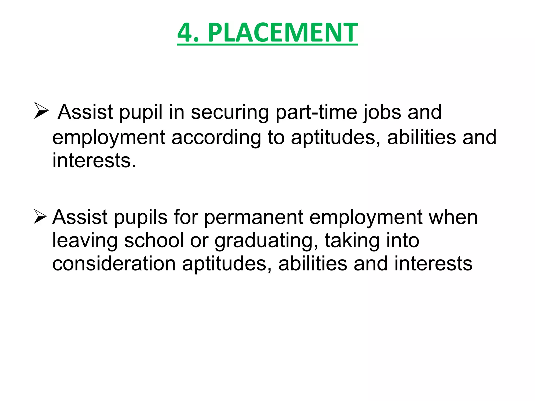 4. PLACEMENT Assist pupil in securing part-time jobs and employment according to aptitudes, abilities and interests. Assist pupils for permanent employment when leaving school or graduating, taking into consideration aptitudes, abilities and interests 