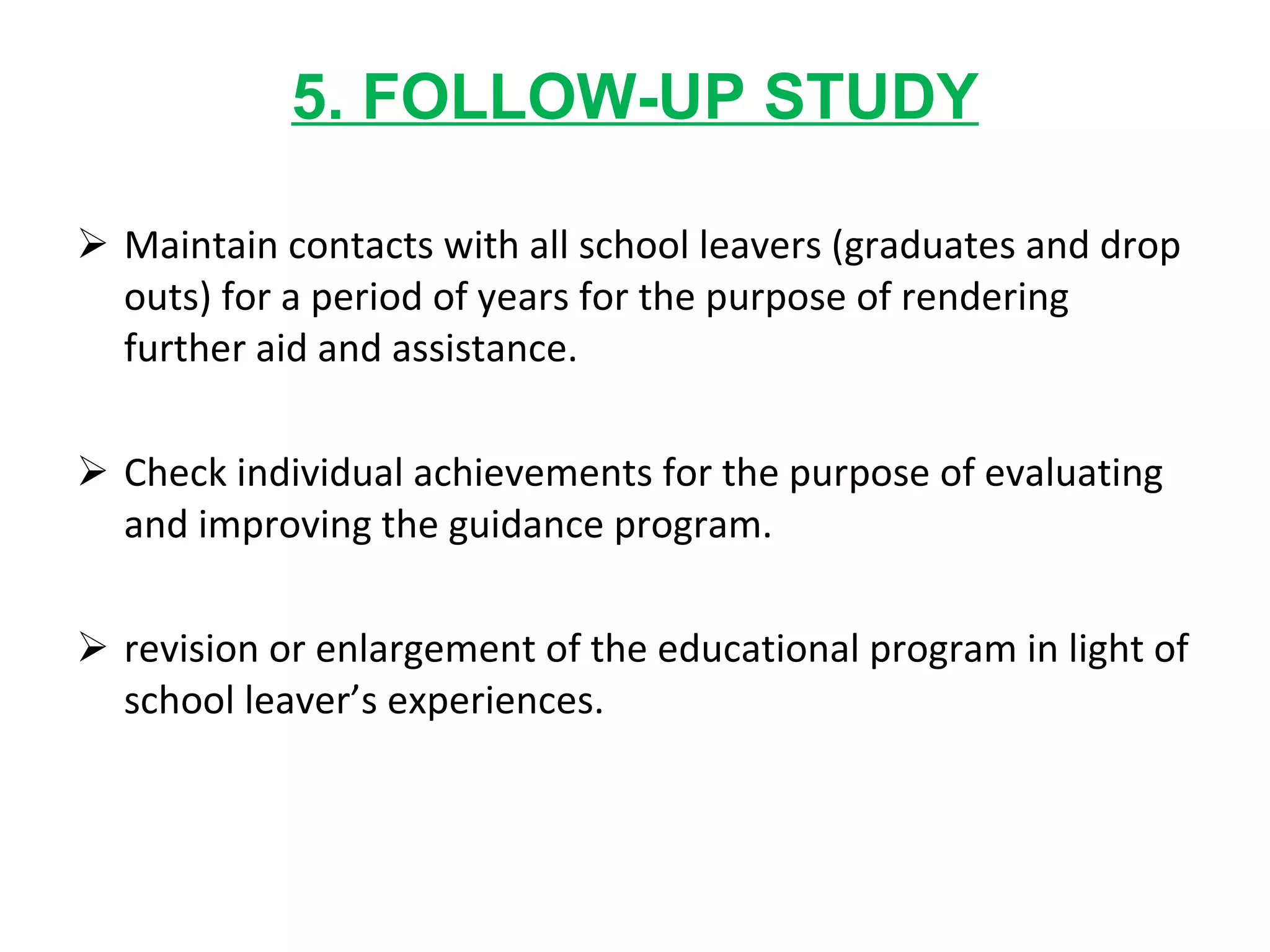 5. FOLLOW-UP STUDY Maintain contacts with all school leavers (graduates and drop outs) for a period of years for the purpose of rendering further aid and assistance. Check individual achievements for the purpose of evaluating and improving the guidance program. revision or enlargement of the educational program in light of school leaver’s experiences. 