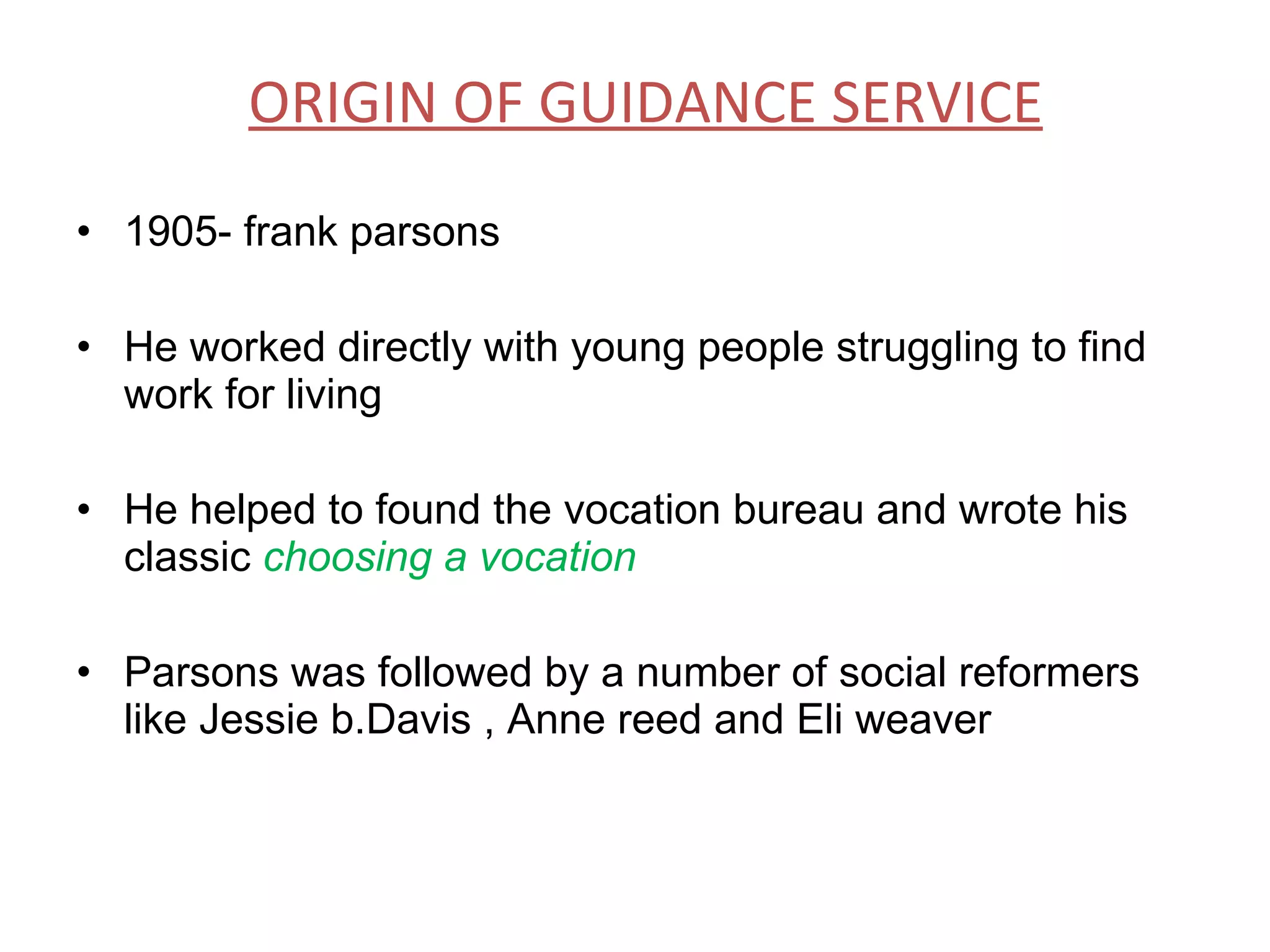 ORIGIN OF GUIDANCE SERVICE 1905- frank parsons  He worked directly with young people struggling to find work for living He helped to found the vocation bureau and wrote his classic  choosing a vocation Parsons was followed by a number of social reformers like Jessie b.Davis , Anne reed and Eli weaver 
