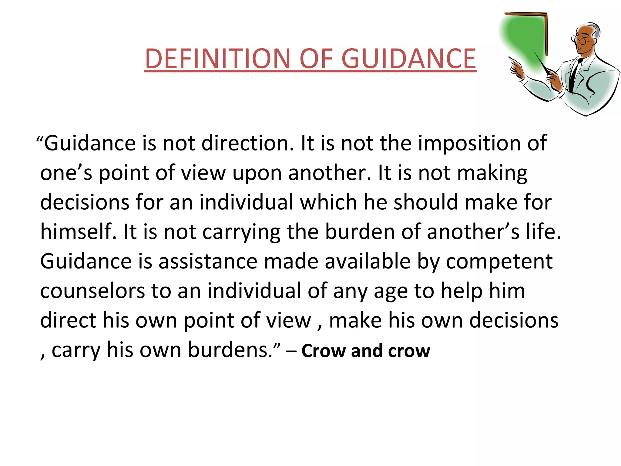 DEFINITION OF GUIDANCE “ Guidance is not direction. It is not the imposition of one’s point of view upon another. It is not making decisions for an individual which he should make for himself. It is not carrying the burden of another’s life. Guidance is assistance made available by competent counselors to an individual of any age to help him direct his own point of view , make his own decisions , carry his own burdens .” –  Crow and crow   