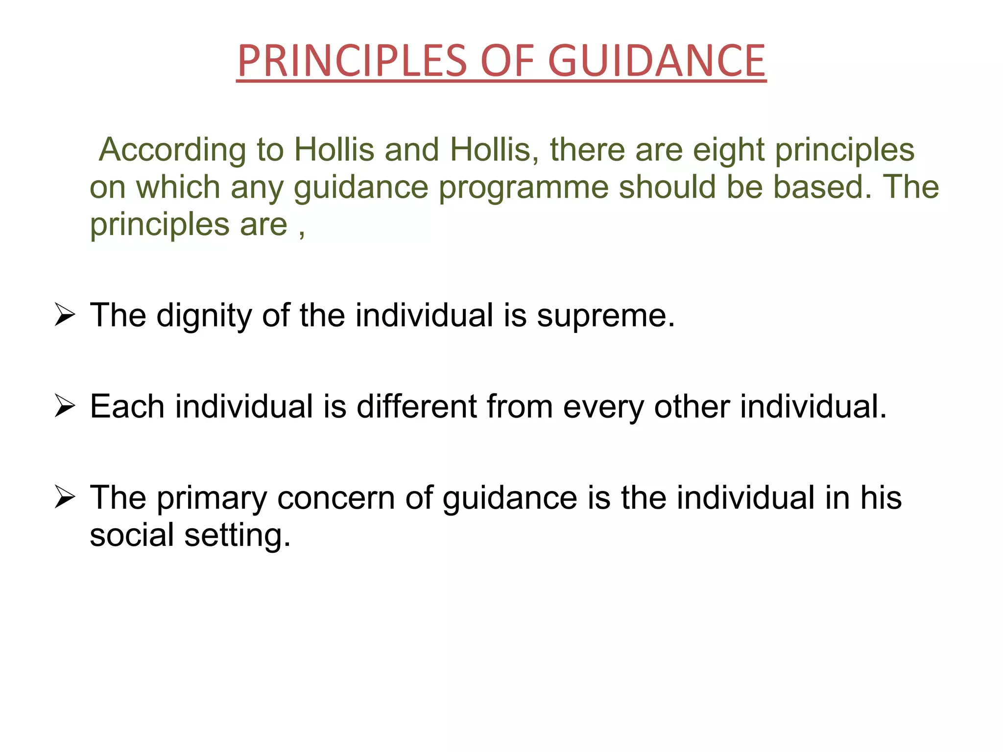 PRINCIPLES OF GUIDANCE According to Hollis and Hollis, there are eight principles on which any guidance programme should be based. The principles are , The dignity of the individual is supreme. Each individual is different from every other individual. The primary concern of guidance is the individual in his social setting.   