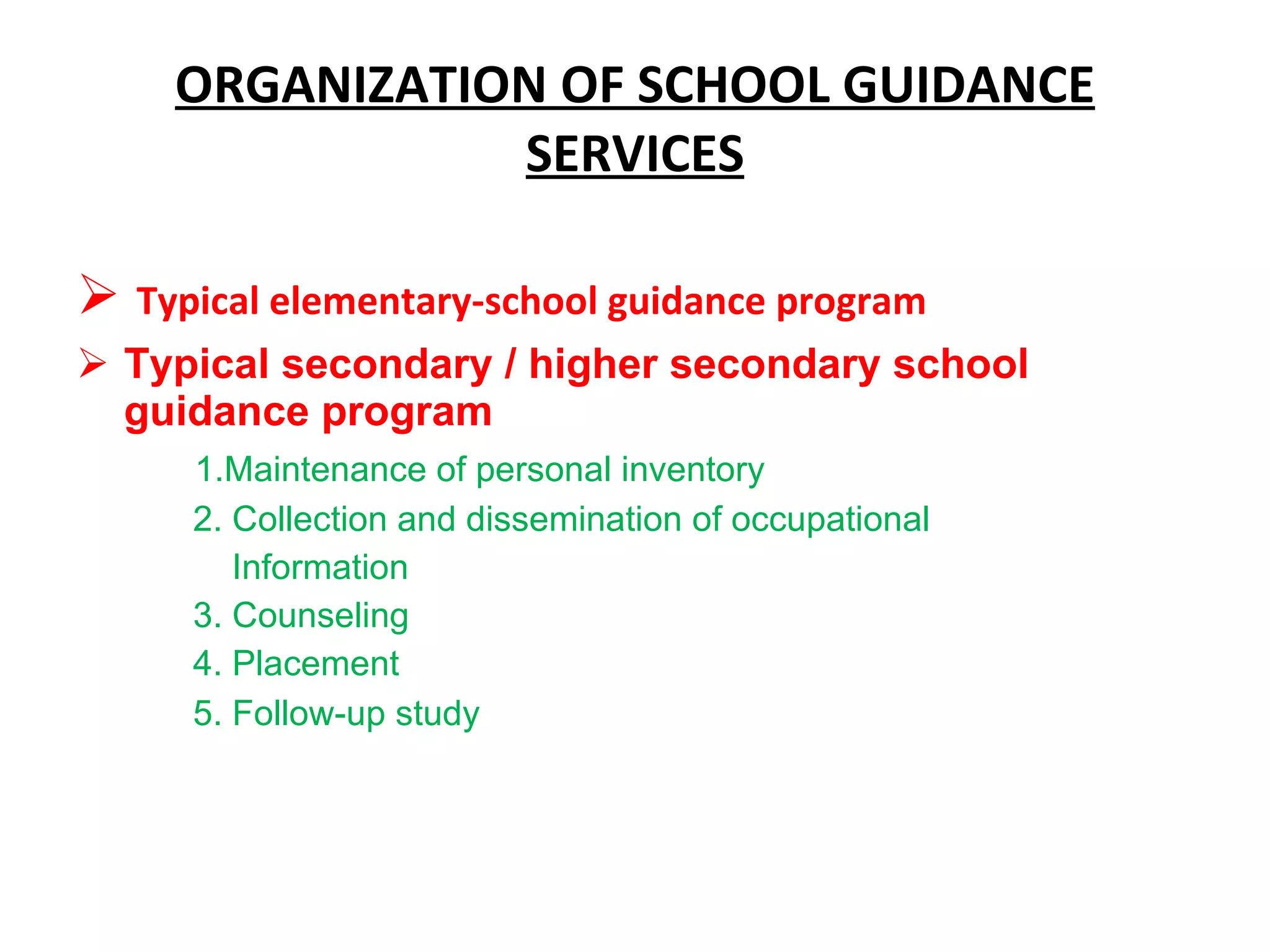 ORGANIZATION OF SCHOOL GUIDANCE SERVICES Typical elementary-school guidance program Typical secondary / higher secondary school guidance program 1.Maintenance of personal inventory 2. Collection and dissemination of occupational Information 3. Counseling 4. Placement 5. Follow-up study  
