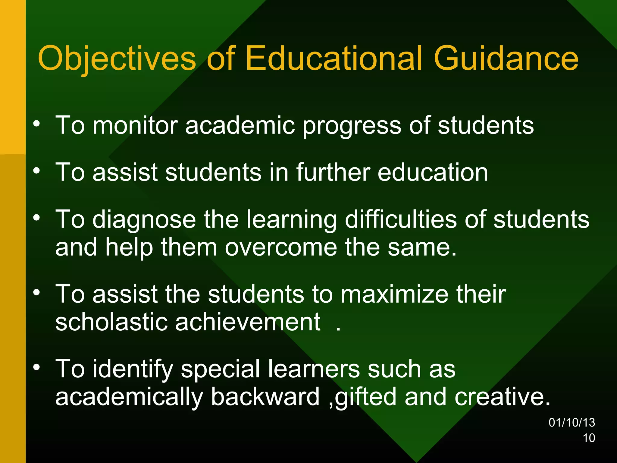 Objectives of Educational Guidance
• To monitor academic progress of students
• To assist students in further education
• To diagnose the learning difficulties of students
  and help them overcome the same.
• To assist the students to maximize their
  scholastic achievement .
• To identify special learners such as
  academically backward ,gifted and creative.
                                               01/10/13
                                                     10
 