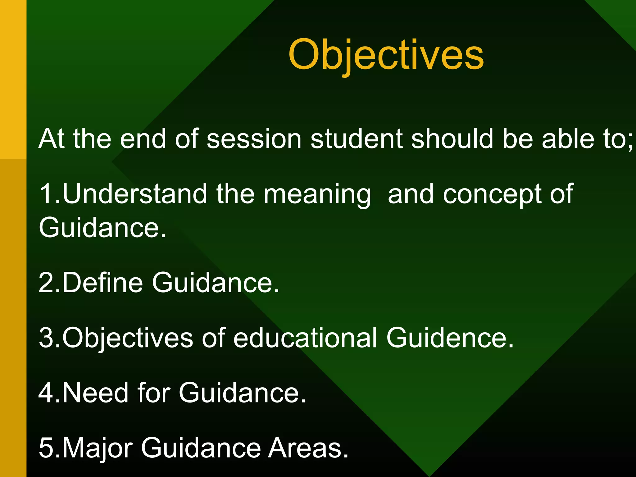 Objectives
At the end of session student should be able to;
1.Understand the meaning and concept of
Guidance.
2.Define Guidance.
3.Objectives of educational Guidence.
4.Need for Guidance.
5.Major Guidance Areas.
 