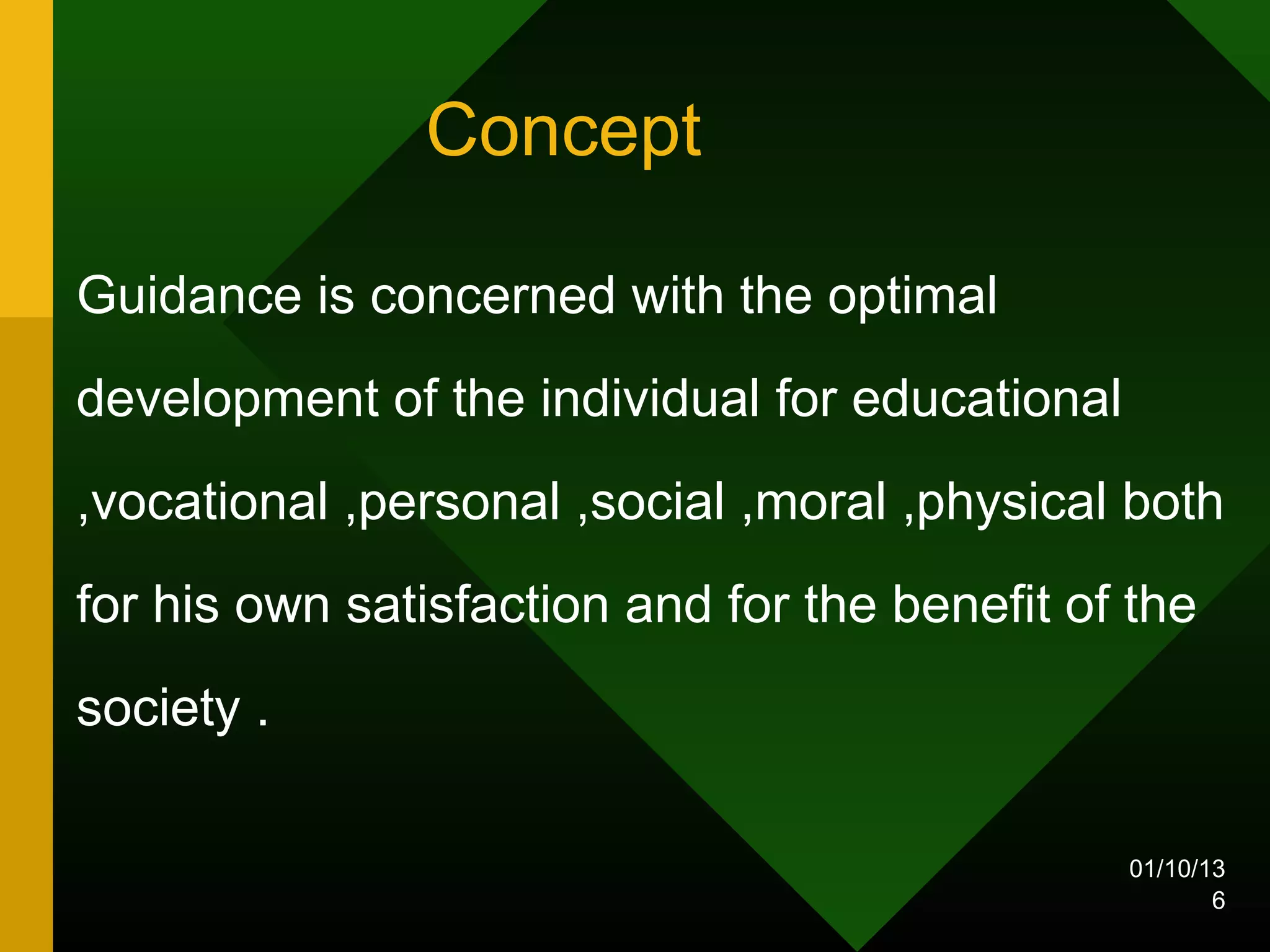 Concept

Guidance is concerned with the optimal
development of the individual for educational
,vocational ,personal ,social ,moral ,physical both
for his own satisfaction and for the benefit of the
society .

                                                01/10/13
                                                       6
 