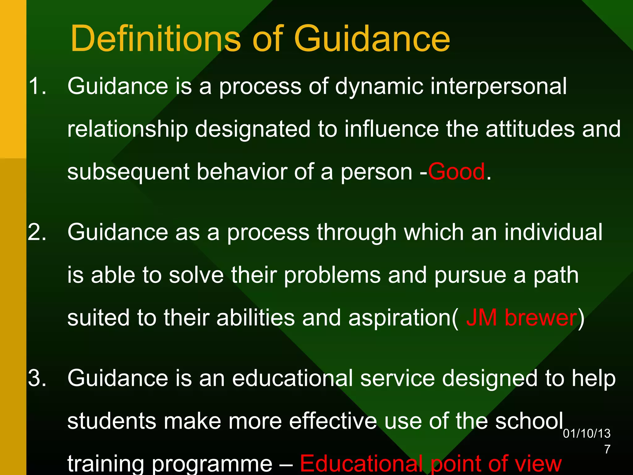 Definitions of Guidance
1. Guidance is a process of dynamic interpersonal
   relationship designated to influence the attitudes and
   subsequent behavior of a person -Good.

2. Guidance as a process through which an individual
   is able to solve their problems and pursue a path
   suited to their abilities and aspiration( JM brewer)

3. Guidance is an educational service designed to help
   students make more effective use of the school01/10/13
                                                          7
   training programme – Educational point of view
 