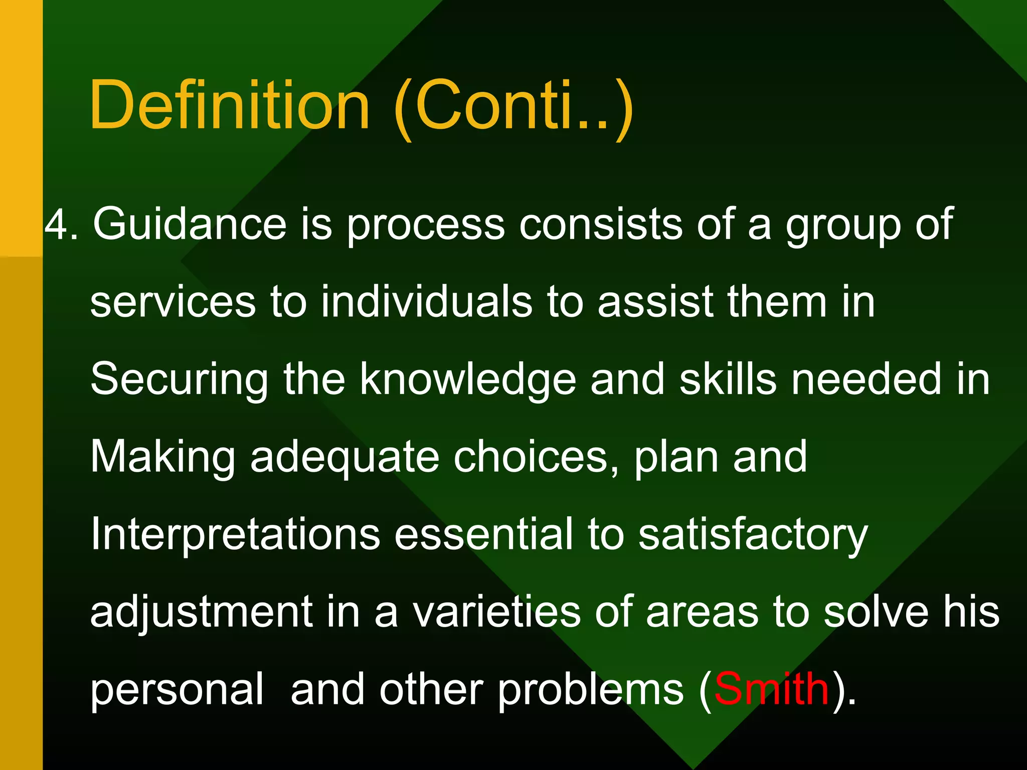 Definition (Conti..)
4. Guidance is process consists of a group of
  services to individuals to assist them in
  Securing the knowledge and skills needed in
  Making adequate choices, plan and
  Interpretations essential to satisfactory
  adjustment in a varieties of areas to solve his
  personal and other problems (Smith).
 