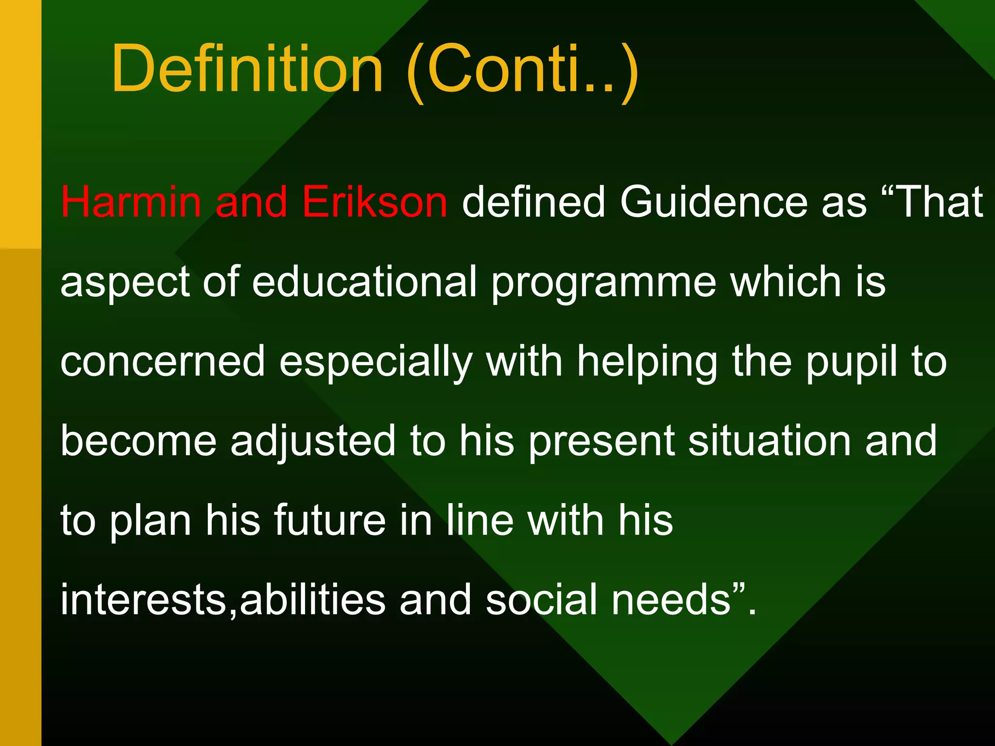 Definition (Conti..)
Harmin and Erikson defined Guidence as “That
aspect of educational programme which is
concerned especially with helping the pupil to
become adjusted to his present situation and
to plan his future in line with his
interests,abilities and social needs”.
 
