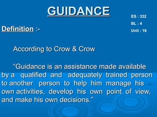 GUIDANCEGUIDANCE
DefinitionDefinition :-:-
According to Crow & CrowAccording to Crow & Crow
““Guidance is an assistance made availableGuidance is an assistance made available
by a qualified and adequately trained personby a qualified and adequately trained person
to another person to help him manage histo another person to help him manage his
own activities, develop his own point of view,own activities, develop his own point of view,
and make his own decisions.”and make his own decisions.”
ES : 332
BL : 4
Unit : 16
 