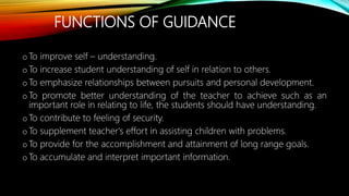FUNCTIONS OF GUIDANCE
o To improve self – understanding.
o To increase student understanding of self in relation to others.
o To emphasize relationships between pursuits and personal development.
o To promote better understanding of the teacher to achieve such as an
important role in relating to life, the students should have understanding.
oTo contribute to feeling of security.
o To supplement teacher's effort in assisting children with problems.
o To provide for the accomplishment and attainment of long range goals.
o To accumulate and interpret important information.
 