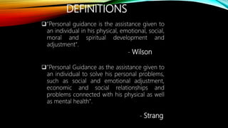 DEFINITIONS
"Personal guidance is the assistance given to
an individual in his physical, emotional, social,
moral and spiritual development and
adjustment".
- Wilson
"Personal Guidance as the assistance given to
an individual to solve his personal problems,
such as social and emotional adjustment,
economic and social relationships and
problems connected with his physical as well
as mental health".
- Strang
 