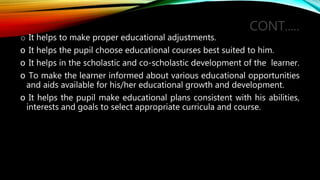 CONT.....
o It helps to make proper educational adjustments.
o It helps the pupil choose educational courses best suited to him.
o It helps in the scholastic and co-scholastic development of the learner.
o To make the learner informed about various educational opportunities
and aids available for his/her educational growth and development.
o It helps the pupil make educational plans consistent with his abilities,
interests and goals to select appropriate curricula and course.
 