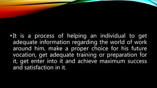 •It is a process of helping an individual to get
adequate information regarding the world of work
around him, make a proper choice for his future
vocation, get adequate training or preparation for
it, get enter into it and achieve maximum success
and satisfaction in it.
 
