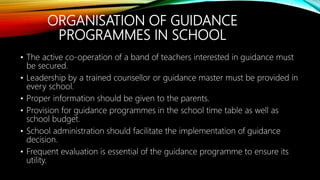 ORGANISATION OF GUIDANCE
PROGRAMMES IN SCHOOL
• The active co-operation of a band of teachers interested in guidance must
be secured.
• Leadership by a trained counsellor or guidance master must be provided in
every school.
• Proper information should be given to the parents.
• Provision for guidance programmes in the school time table as well as
school budget.
• School administration should facilitate the implementation of guidance
decision.
• Frequent evaluation is essential of the guidance programme to ensure its
utility.
 