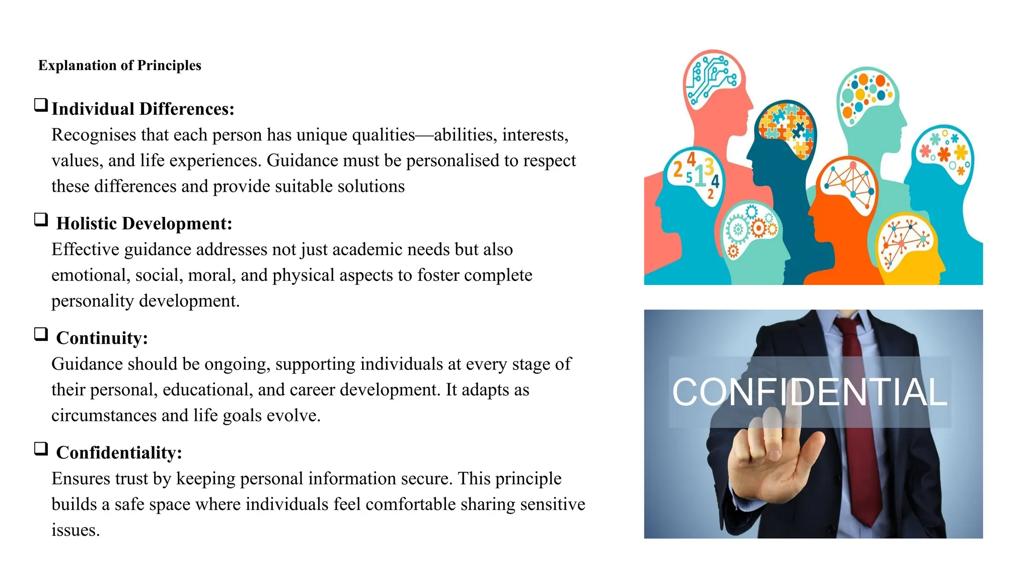 Explanation of Principles
Individual Differences:
Recognises that each person has unique qualities—abilities, interests,
values, and life experiences. Guidance must be personalised to respect
these differences and provide suitable solutions
 Holistic Development:
Effective guidance addresses not just academic needs but also
emotional, social, moral, and physical aspects to foster complete
personality development.
 Continuity:
Guidance should be ongoing, supporting individuals at every stage of
their personal, educational, and career development. It adapts as
circumstances and life goals evolve.
 Confidentiality:
Ensures trust by keeping personal information secure. This principle
builds a safe space where individuals feel comfortable sharing sensitive
issues.
 