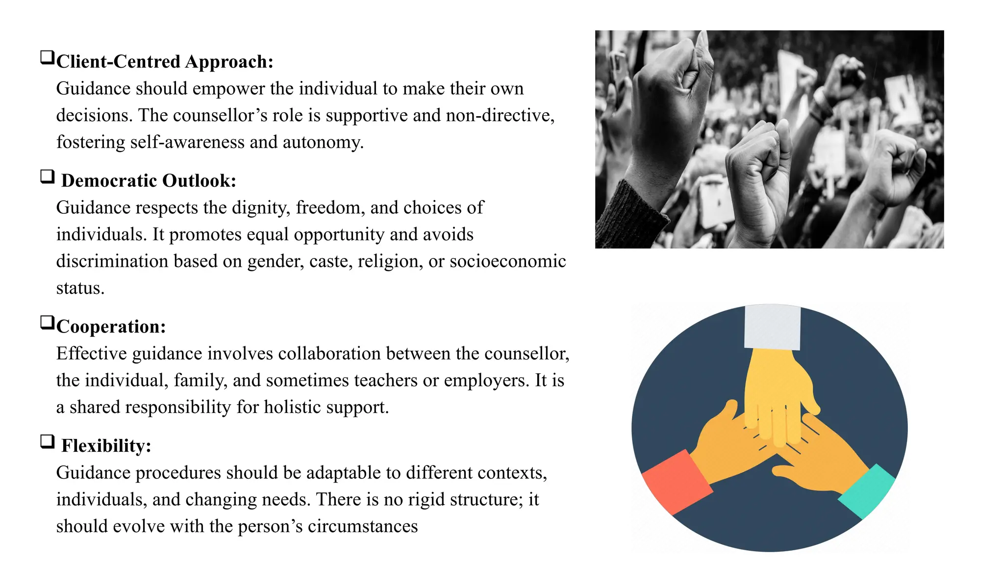 Client-Centred Approach:
Guidance should empower the individual to make their own
decisions. The counsellor’s role is supportive and non-directive,
fostering self-awareness and autonomy.
 Democratic Outlook:
Guidance respects the dignity, freedom, and choices of
individuals. It promotes equal opportunity and avoids
discrimination based on gender, caste, religion, or socioeconomic
status.
Cooperation:
Effective guidance involves collaboration between the counsellor,
the individual, family, and sometimes teachers or employers. It is
a shared responsibility for holistic support.
 Flexibility:
Guidance procedures should be adaptable to different contexts,
individuals, and changing needs. There is no rigid structure; it
should evolve with the person’s circumstances
 