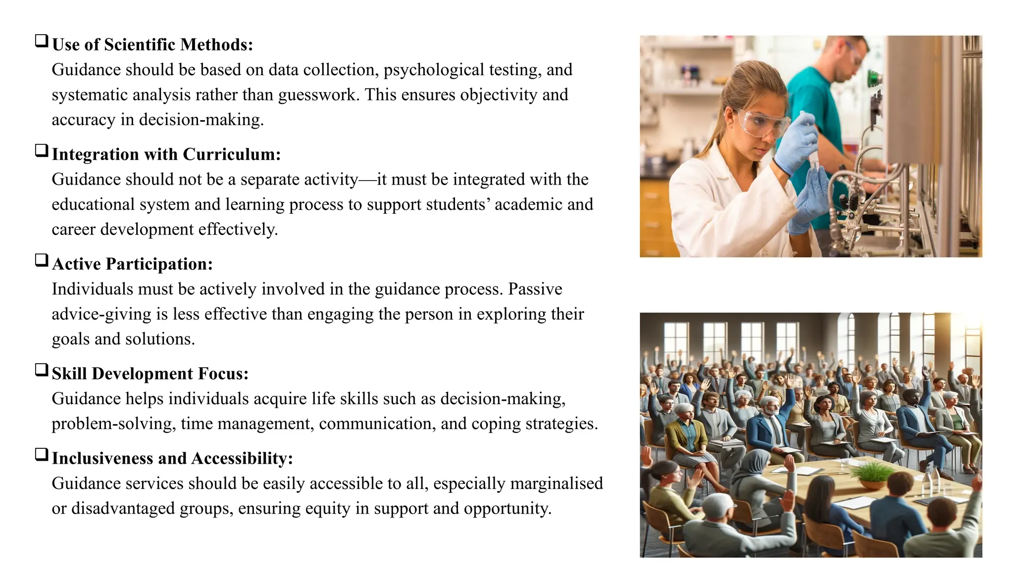 Use of Scientific Methods:
Guidance should be based on data collection, psychological testing, and
systematic analysis rather than guesswork. This ensures objectivity and
accuracy in decision-making.
Integration with Curriculum:
Guidance should not be a separate activity—it must be integrated with the
educational system and learning process to support students’ academic and
career development effectively.
Active Participation:
Individuals must be actively involved in the guidance process. Passive
advice-giving is less effective than engaging the person in exploring their
goals and solutions.
Skill Development Focus:
Guidance helps individuals acquire life skills such as decision-making,
problem-solving, time management, communication, and coping strategies.
Inclusiveness and Accessibility:
Guidance services should be easily accessible to all, especially marginalised
or disadvantaged groups, ensuring equity in support and opportunity.
 