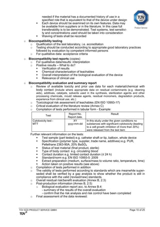 TÜV SÜD PRODUCT SERVICE GMBH Page 10 of 25
needed if the material has a documented history of use in a
specified role that is equivalent to that of the device under design
 Each device should be examined on its own features. Data may
be available from suppliers or in the literature. In this case full
transferability is to be demonstrated. Test systems, test sensitivi-
ty and concentrations used should be taken into consideration
 Waiving of tests shall be recorded
o Biocompatibility testing
o Qualification of the test laboratory, i.e. accreditation
o Testing should be conducted according to appropriate good laboratory practices
followed by evaluation by competent informed persons
o For qualitative data: acceptance criteria
o Biocompatibility test reports (copies)
o For qualitative data/results: interpretation
o Positive results – What to do?
 Verification of results
 Chemical characterization of leachables
 Overall interpretation of the biological evaluation of the device
 Relevance of clinical use
o Biocompatibility evaluation and summary report
o Review of available toxicity and prior use data for each material/chemical with
body contact (Include where appropriate data on residual contaminants (e.g. cleaning
aids), additives, catalysts, solvents used in the synthesis, sterilization agents and other
processing chemicals, mould release agents, residual monomers, degradation products,
experience from clinical use, etc.)
o Toxicological risk assessment of leachables (EN ISO 10993-17)
o Critical evaluation of the literature review (Annex C)
o Compilation of tests performed in tabular form - Example:
Test
Report No.
Report date.
Result
Cytotoxicity test -
MTT
XY
yyyy-mm-dd
In this study under the given conditions no
substances with significant cytotoxicity (leading
to a cell growth inhibition of more than 30%)
were released from the test item
Further relevant information on the tests:
 Test sample (part tested) e.g. catheter shaft or tip, balloon, whole device
 Specification (polymer type, supplier, trade name, additives) e.g. PUR,
Pellethane 2363-90A, 20% BaSO4
 Status of test material (final product, sterile)
 Type of body contact e.g. circulating blood
 Contact duration e.g. limited contact duration (≤ 24 h)
 Standard/norm e.g. EN ISO 10993-5: 2009
 Extract preparation (medium, surface/mass to volume ratio, temperature, time)
 Action taken on positive results (see above)
o Compilation of tests performed in addition
o The validity of tests performed according to standards which are meanwhile super-
seded shall be verified by a gap analysis to show whether the product is still in
compliance with the valid (revised/new) standards.
o Overall residual risk/benefit evaluation (Annex B, 2.3)
o Post-production information (Annex B, 2.5)
o Biological evaluation report acc. to Annex B.4:
- summary of the results of the overall evaluation
- confirm that the risk analysis and risk control have been completed
o Final assessment of the data reviewed:
 