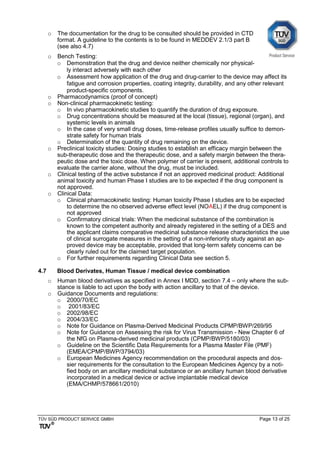 TÜV SÜD PRODUCT SERVICE GMBH Page 13 of 25
o The documentation for the drug to be consulted should be provided in CTD
format. A guideline to the contents is to be found in MEDDEV 2.1/3 part B
(see also 4.7)
o Bench Testing:
o Demonstration that the drug and device neither chemically nor physical-
ly interact adversely with each other
o Assessment how application of the drug and drug-carrier to the device may affect its
fatigue and corrosion properties, coating integrity, durability, and any other relevant
product-specific components.
o Pharmacodynamics (proof of concept)
o Non-clinical pharmacokinetic testing:
o In vivo pharmacokinetic studies to quantify the duration of drug exposure.
o Drug concentrations should be measured at the local (tissue), regional (organ), and
systemic levels in animals
o In the case of very small drug doses, time-release profiles usually suffice to demon-
strate safety for human trials
o Determination of the quantity of drug remaining on the device.
o Preclinical toxicity studies: Dosing studies to establish an efficacy margin between the
sub-therapeutic dose and the therapeutic dose, and a safety margin between the thera-
peutic dose and the toxic dose. When polymer of carrier is present, additional controls to
evaluate the carrier alone, without the drug, must be included.
o Clinical testing of the active substance if not an approved medicinal product: Additional
animal toxicity and human Phase I studies are to be expected if the drug component is
not approved.
o Clinical Data:
o Clinical pharmacokinetic testing: Human toxicity Phase I studies are to be expected
to determine the no observed adverse effect level (NOAEL) if the drug component is
not approved
o Confirmatory clinical trials: When the medicinal substance of the combination is
known to the competent authority and already registered in the setting of a DES and
the applicant claims comparative medicinal substance release characteristics the use
of clinical surrogate measures in the setting of a non-inferiority study against an ap-
proved device may be acceptable, provided that long-term safety concerns can be
clearly ruled out for the claimed target population.
o For further requirements regarding Clinical Data see section 5.
4.7 Blood Derivates, Human Tissue / medical device combination
o Human blood derivatives as specified in Annex I MDD, section 7.4 – only where the sub-
stance is liable to act upon the body with action ancillary to that of the device.
o Guidance Documents and regulations:
o 2000/70/EC
o 2001/83/EC
o 2002/98/EC
o 2004/33/EC
o Note for Guidance on Plasma-Derived Medicinal Products CPMP/BWP/269/95
o Note for Guidance on Assessing the risk for Virus Transmission - New Chapter 6 of
the NfG on Plasma-derived medicinal products (CPMP/BWP/5180/03)
o Guideline on the Scientific Data Requirements for a Plasma Master File (PMF)
(EMEA/CPMP/BWP/3794/03)
o European Medicines Agency recommendation on the procedural aspects and dos-
sier requirements for the consultation to the European Medicines Agency by a noti-
fied body on an ancillary medicinal substance or an ancillary human blood derivative
incorporated in a medical device or active implantable medical device
(EMA/CHMP/578661/2010)
 