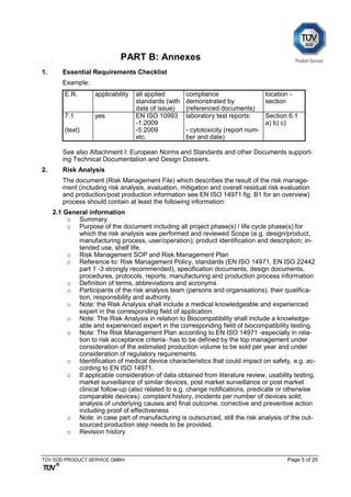 TÜV SÜD PRODUCT SERVICE GMBH Page 5 of 25
PART B: Annexes
1. Essential Requirements Checklist
Example:
E.R. applicability all applied
standards (with
date of issue)
compliance
demonstrated by
(referenced documents)
location -
section
7.1
(text)
yes EN ISO 10993
-1:2009
-5:2009
etc.
laboratory test reports:
- cytotoxicity (report num-
ber and date)
Section 6.1
a) b) c)
See also Attachment I: European Norms and Standards and other Documents support-
ing Technical Documentation and Design Dossiers.
2. Risk Analysis
The document (Risk Management File) which describes the result of the risk manage-
ment (including risk analysis, evaluation, mitigation and overall residual risk evaluation
and production/post production information see EN ISO 14971 fig. B1 for an overview)
process should contain at least the following information:
2.1 General information
o Summary
o Purpose of the document including all project phase(s) / life cycle phase(s) for
which the risk analysis was performed and reviewed Scope (e.g. design/product,
manufacturing process, user/operation); product identification and description; in-
tended use, shelf life.
o Risk Management SOP and Risk Management Plan
o Reference to: Risk Management Policy, standards (EN ISO 14971, EN ISO 22442
part 1 -3 strongly recommended), specification documents, design documents,
procedures, protocols, reports, manufacturing and production process information
o Definition of terms, abbreviations and acronyms
o Participants of the risk analysis team (persons and organisations), their qualifica-
tion, responsibility and authority.
o Note: the Risk Analysis shall include a medical knowledgeable and experienced
expert in the corresponding field of application.
o Note: The Risk Analysis in relation to Biocompatibility shall include a knowledge-
able and experienced expert in the corresponding field of biocompatibility testing.
o Note: The Risk Management Plan according to EN ISO 14971 -especially in rela-
tion to risk acceptance criteria- has to be defined by the top management under
consideration of the estimated production volume to be sold per year and under
consideration of regulatory requirements.
o Identification of medical device characteristics that could impact on safety, e.g. ac-
cording to EN ISO 14971.
o If applicable consideration of data obtained from literature review, usability testing,
market surveillance of similar devices, post market surveillance or post market
clinical follow-up (also related to e.g. change notifications, predicate or otherwise
comparable devices): complaint history, incidents per number of devices sold,
analysis of underlying causes and final outcome, corrective and preventive action
including proof of effectiveness
o Note: in case part of manufacturing is outsourced, still the risk analysis of the out-
sourced production step needs to be provided.
o Revision history
 