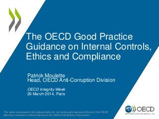 The OECD Good Practice
Guidance on Internal Controls,
Ethics and Compliance
Patrick Moulette
Head, OECD Anti-Corruption Division
OECD Integrity Week
20 March 2014, Paris
The views expressed in this presentation do not necessarily represent those of the OECD
Member countries or States Parties to the OECD Anti-Bribery Convention.
 