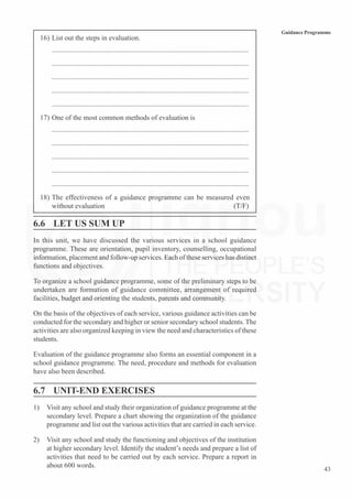 43
Guidance Programme
16) List out the steps in evaluation.
...............................................................................................................
...............................................................................................................
...............................................................................................................
...............................................................................................................
...............................................................................................................
17) One of the most common methods of evaluation is
...............................................................................................................
...............................................................................................................
...............................................................................................................
...............................................................................................................
...............................................................................................................
18) The effectiveness of a guidance programme can be measured even
without evaluation (T/F)
6.6 LET US SUM UP
In this unit, we have discussed the various services in a school guidance
programme. These are orientation, pupil inventory, counselling, occupational
information, placement and follow-up services. Each of these services has distinct
functions and objectives.
To organize a school guidance programme, some of the preliminary steps to be
undertaken are formation of guidance committee, arrangement of required
facilities, budget and orienting the students, parents and community.
On the basis of the objectives of each service, various guidance activities can be
conducted for the secondary and higher or senior secondary school students. The
activities are also organized keeping in view the need and characteristics of these
students.
Evaluation of the guidance programme also forms an essential component in a
school guidance programme. The need, procedure and methods for evaluation
have also been described.
6.7 UNIT-END EXERCISES
1) Visit any school and study their organization of guidance programme at the
secondary level. Prepare a chart showing the organization of the guidance
programme and list out the various activities that are carried in each service.
2) Visit any school and study the functioning and objectives of the institution
at higher secondary level. Identify the student’s needs and prepare a list of
activities that need to be carried out by each service. Prepare a report in
about 600 words.
 