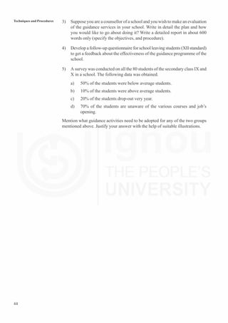 44
Techniques and Procedures 3) Suppose you are a counsellor of a school and you wish to make an evaluation
of the guidance services in your school. Write in detail the plan and how
you would like to go about doing it? Write a detailed report in about 600
words only (specify the objectives, and procedure).
4) Develop a follow-up questionnaire for school leaving students (XII standard)
to get a feedback about the effectiveness of the guidance programme of the
school.
5) A survey was conducted on all the 80 students of the secondary class IX and
X in a school. The following data was obtained.
a) 50% of the students were below average students.
b) 10% of the students were above average students.
c) 20% of the students drop-out very year.
d) 70% of the students are unaware of the various courses and job’s
opening.
Mention what guidance activities need to be adopted for any of the two groups
mentioned above. Justify your answer with the help of suitable illustrations.
 