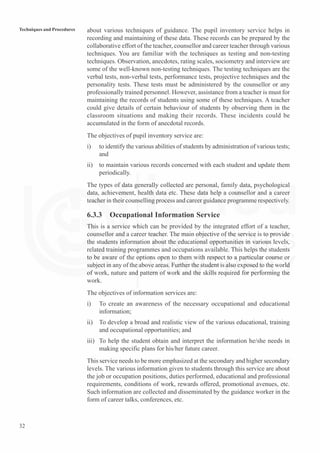 32
Techniques and Procedures about various techniques of guidance. The pupil inventory service helps in
recording and maintaining of these data. These records can be prepared by the
collaborative effort of the teacher, counsellor and career teacher through various
techniques. You are familiar with the techniques as testing and non-testing
techniques. Observation, anecdotes, rating scales, sociometry and interview are
some of the well-known non-testing techniques. The testing techniques are the
verbal tests, non-verbal tests, performance tests, projective techniques and the
personality tests. These tests must be administered by the counsellor or any
professionally trained personnel. However, assistance from a teacher is must for
maintaining the records of students using some of these techniques. A teacher
could give details of certain behaviour of students by observing them in the
classroom situations and making their records. These incidents could be
accumulated in the form of anecdotal records.
The objectives of pupil inventory service are:
i) to identify the various abilities of students by administration of various tests;
and
ii) to maintain various records concerned with each student and update them
periodically.
The types of data generally collected are personal, family data, psychological
data, achievement, health data etc. These data help a counsellor and a career
teacher in their counselling process and career guidance programme respectively.
6.3.3 Occupational Information Service
This is a service which can be provided by the integrated effort of a teacher,
counsellor and a career teacher. The main objective of the service is to provide
the students information about the educational opportunities in various levels,
related training programmes and occupations available. This helps the students
to be aware of the options open to them with respect to a particular course or
subject in any of the above areas. Further the student is also exposed to the world
of work, nature and pattern of work and the skills required for performing the
work.
The objectives of information services are:
i) To create an awareness of the necessary occupational and educational
information;
ii) To develop a broad and realistic view of the various educational, training
and occupational opportunities; and
iii) To help the student obtain and interpret the information he/she needs in
making specific plans for his/her future career.
This service needs to be more emphasized at the secondary and higher secondary
levels. The various information given to students through this service are about
the job or occupation positions, duties performed, educational and professional
requirements, conditions of work, rewards offered, promotional avenues, etc.
Such information are collected and disseminated by the guidance worker in the
form of career talks, conferences, etc.
 