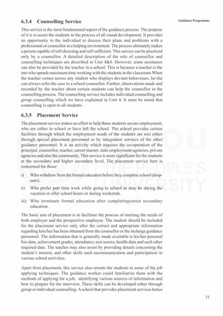 33
Guidance Programme
6.3.4 Counselling Service
This service is the most fundamental aspect of the guidance process. The purpose
of it is to assist the students in the process of all round development. It provides
an opportunity to the individual to discuss their plans and problems with a
professional or counsellor in a helping environment. The process ultimately makes
a person capable of self-directing and self-sufficient.This service can be practiced
only by a counsellor. A detailed description of the role of counsellor and
counselling techniques are described in Unit 4&8. However, some assistance
can also be provided by the teacher in a school. This is because a teacher is the
one who spends maximum time working with the students in the classroom.When
the teacher comes across any student who displays deviant behaviours, he/she
can always refer the case to a school counsellor. Further, observations made and
recorded by the teacher about certain students can help the counsellor in the
counselling process. The counselling service includes individual counselling and
group counselling which we have explained in Unit 4. It must be noted that
counselling is open to all students.
6.3.5 Placement Service
The placement service makes an effort to help those students secure employment,
who are either in school or have left the school. The school provides certain
facilities through which the employment needs of the students are met either
through special placement personnel or by integration services of the other
guidance personnel. It is an activity which requires the co-operation of the
principal, counsellor, teacher, career master, state employment agencies, private
agencies and also the community. This service is more significant for the students
at the secondary and higher secondary level. The placement service here is
concerned for those:
i) Who withdraw from the formal education before they complete school (drop-
outs).
ii) Who prefer part time work while going to school or may be during the
vacation or after school hours or during weekends.
iii) Who terminate formal education after completingsenior secondary
education.
The basic aim of placement is to facilitate the process of meeting the needs of
both employer and the prospective employee. The student should be included
for the placement service only after the correct and appropriate information
regarding him/her has been obtained from the counsellor or the incharge guidance
personnel. The information that is generally made available is his/her personal
bio-data, achievement grades, attendance, test-scores, health-data and such other
required data. The teacher may also assist by providing details concerning the
student’s interest, and other skills such ascommunication and participation in
various school activities.
Apart from placement, this service also orients the students to some of the job
applying techniques. The guidance worker could familiarize them with the
methods of applying for a job, identifying various sources of information and
how to prepare for the interview. These skills can be developed either through
group or individual counselling.Aschool that provides placement services hence
 