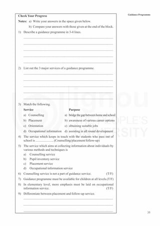 35
Guidance Programme
Check Your Progress
Notes: a) Write your answers in the space given below.
b) Compare your answers with those given at the end of the block.
1) Describe a guidance programme in 3-4 lines.
...............................................................................................................
...............................................................................................................
...............................................................................................................
...............................................................................................................
...............................................................................................................
2) List out the 3 major services of a guidance programme.
...............................................................................................................
...............................................................................................................
...............................................................................................................
...............................................................................................................
...............................................................................................................
3) Match the following.
Service Purpose
a) Counselling a) bridgethegapbetweenhomeandschool
b) Placement b) awareness of various career options
c) Orientation c) obtaining suitable jobs
d) Occupational information d) assisting in all round development
4) The service which keeps in touch with the students who pass out of
school is ...................... (Counselling/placement/follow-up)
5) The service which aims at collecting information about individuals by
various methods and techniques is
a) Counselling service
b) Pupil inventory service
c) Placement service
d) Occupational information service
6) Counselling service is not a part of guidance service. (T/F)
7) Guidance programme must be available for children at all levels.(T/F)
8) In elementary level, more emphasis must be laid on occupational
information service. (T/F)
9) Differentiate between placement and follow-up service.
...............................................................................................................
...............................................................................................................
...............................................................................................................
 