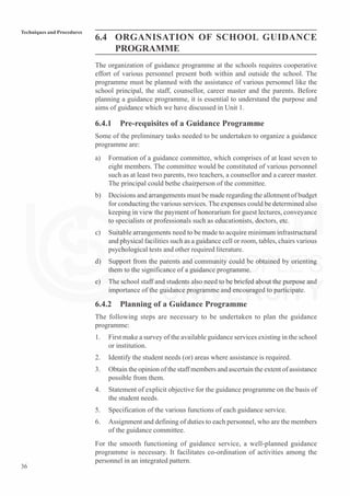 36
Techniques and Procedures
6.4 ORGANISATION OF SCHOOL GUIDANCE
PROGRAMME
The organization of guidance programme at the schools requires cooperative
effort of various personnel present both within and outside the school. The
programme must be planned with the assistance of various personnel like the
school principal, the staff, counsellor, career master and the parents. Before
planning a guidance programme, it is essential to understand the purpose and
aims of guidance which we have discussed in Unit 1.
6.4.1 Pre-requisites of a Guidance Programme
Some of the preliminary tasks needed to be undertaken to organize a guidance
programme are:
a) Formation of a guidance committee, which comprises of at least seven to
eight members. The committee would be constituted of various personnel
such as at least two parents, two teachers, a counsellor and a career master.
The principal could bethe chairperson of the committee.
b) Decisions and arrangements must be made regarding the allotment of budget
for conducting the various services. The expenses could be determined also
keeping in view the payment of honorarium for guest lectures, conveyance
to specialists or professionals such as educationists, doctors, etc.
c) Suitable arrangements need to be made to acquire minimum infrastructural
and physical facilities such as a guidance cell or room, tables, chairs various
psychological tests and other required literature.
d) Support from the parents and community could be obtained by orienting
them to the significance of a guidance programme.
e) The school staff and students also need to be briefed about the purpose and
importance of the guidance programme and encouraged to participate.
6.4.2 Planning of a Guidance Programme
The following steps are necessary to be undertaken to plan the guidance
programme:
1. First make a survey of the available guidance services existing in the school
or institution.
2. Identify the student needs (or) areas where assistance is required.
3. Obtain the opinion of the staff members and ascertain the extent of assistance
possible from them.
4. Statement of explicit objective for the guidance programme on the basis of
the student needs.
5. Specification of the various functions of each guidance service.
6. Assignment and defining of duties to each personnel, who are the members
of the guidance committee.
For the smooth functioning of guidance service, a well-planned guidance
programme is necessary. It facilitates co-ordination of activities among the
personnel in an integrated pattern.
 