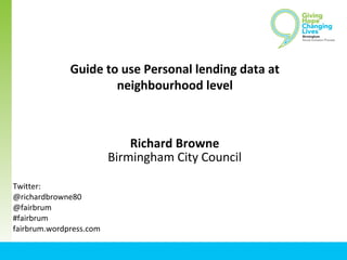 Guide to use Personal lending data at
neighbourhood level
Richard Browne
Birmingham City Council
Twitter:
@richardbrowne80
@fairbrum
#fairbrum
fairbrum.wordpress.com
 