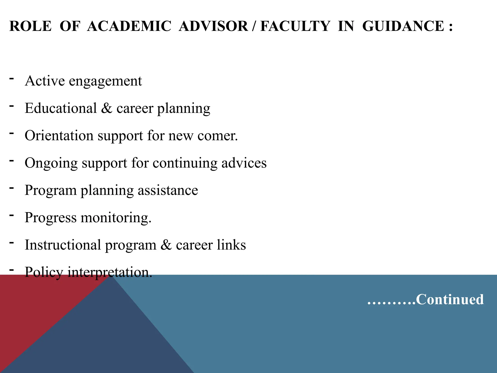 ROLE OF ACADEMIC ADVISOR / FACULTY IN GUIDANCE :
- Active engagement
- Educational & career planning
- Orientation support for new comer.
- Ongoing support for continuing advices
- Program planning assistance
- Progress monitoring.
- Instructional program & career links
- Policy interpretation.
……….Continued
 