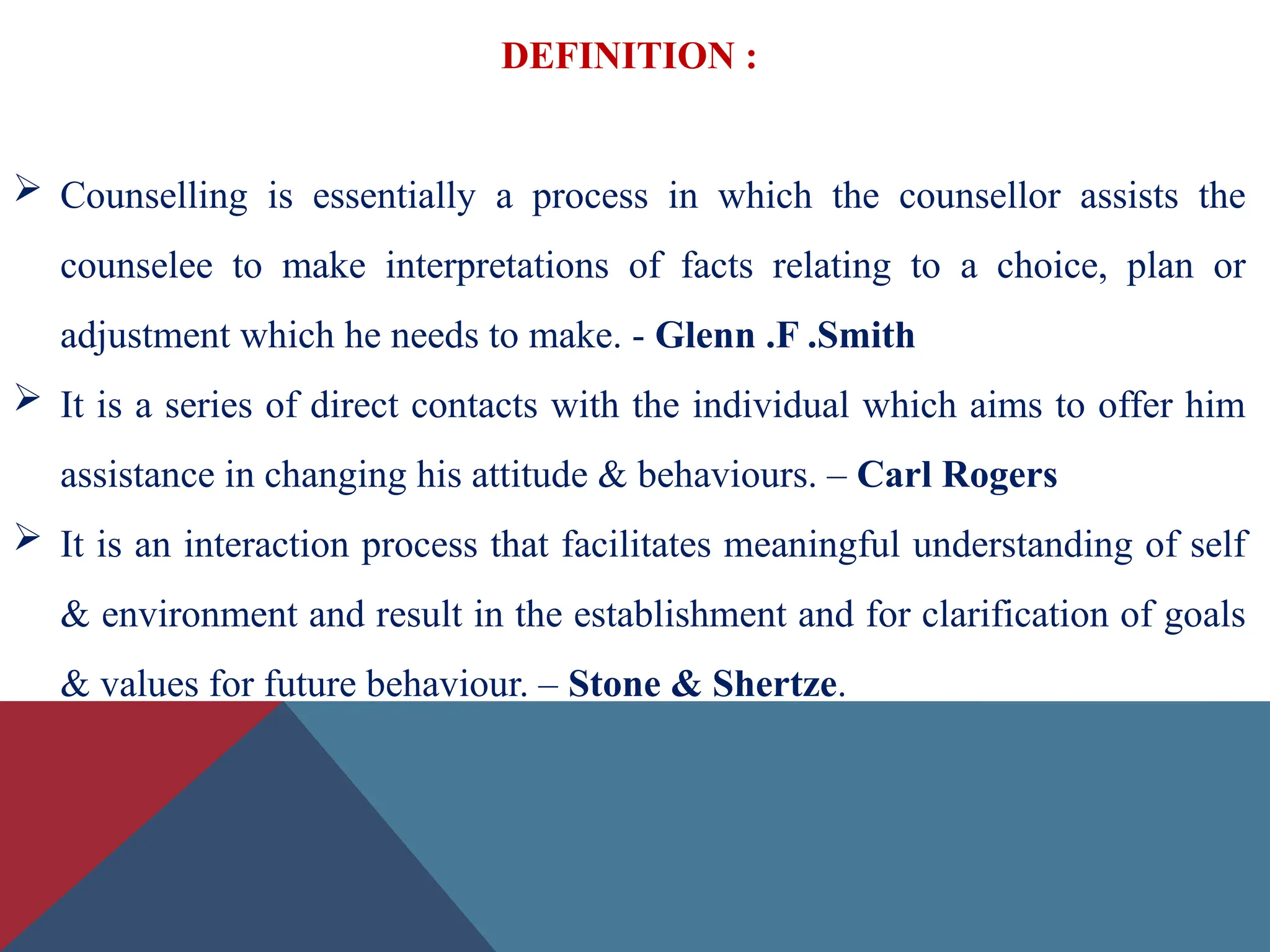 DEFINITION :
 Counselling is essentially a process in which the counsellor assists the
counselee to make interpretations of facts relating to a choice, plan or
adjustment which he needs to make. - Glenn .F .Smith
 It is a series of direct contacts with the individual which aims to offer him
assistance in changing his attitude & behaviours. – Carl Rogers
 It is an interaction process that facilitates meaningful understanding of self
& environment and result in the establishment and for clarification of goals
& values for future behaviour. – Stone & Shertze.
 