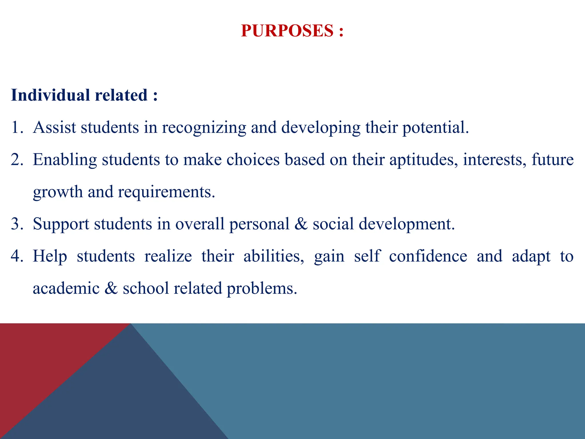 PURPOSES :
Individual related :
1. Assist students in recognizing and developing their potential.
2. Enabling students to make choices based on their aptitudes, interests, future
growth and requirements.
3. Support students in overall personal & social development.
4. Help students realize their abilities, gain self confidence and adapt to
academic & school related problems.
 