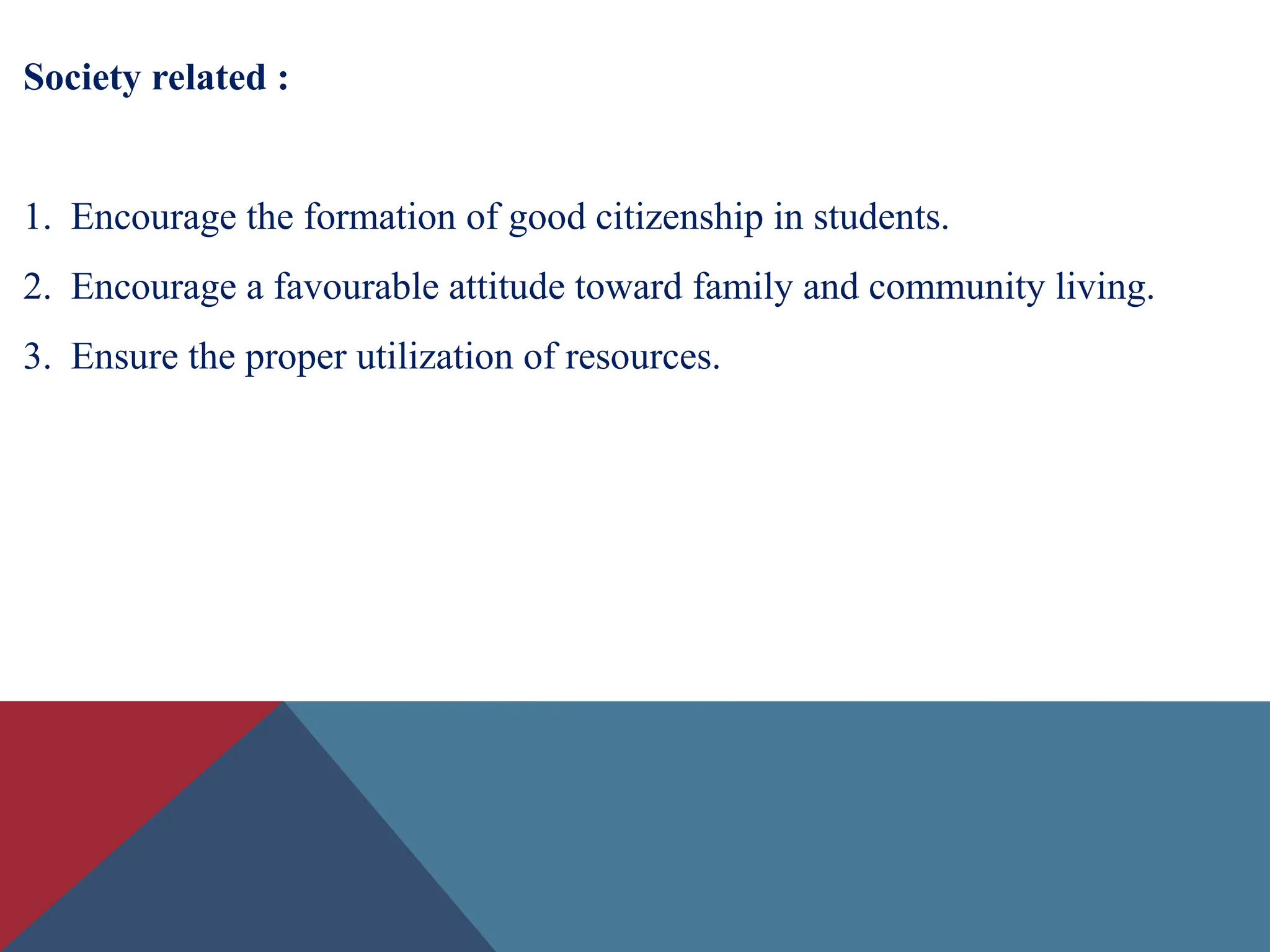 Society related :
1. Encourage the formation of good citizenship in students.
2. Encourage a favourable attitude toward family and community living.
3. Ensure the proper utilization of resources.
 