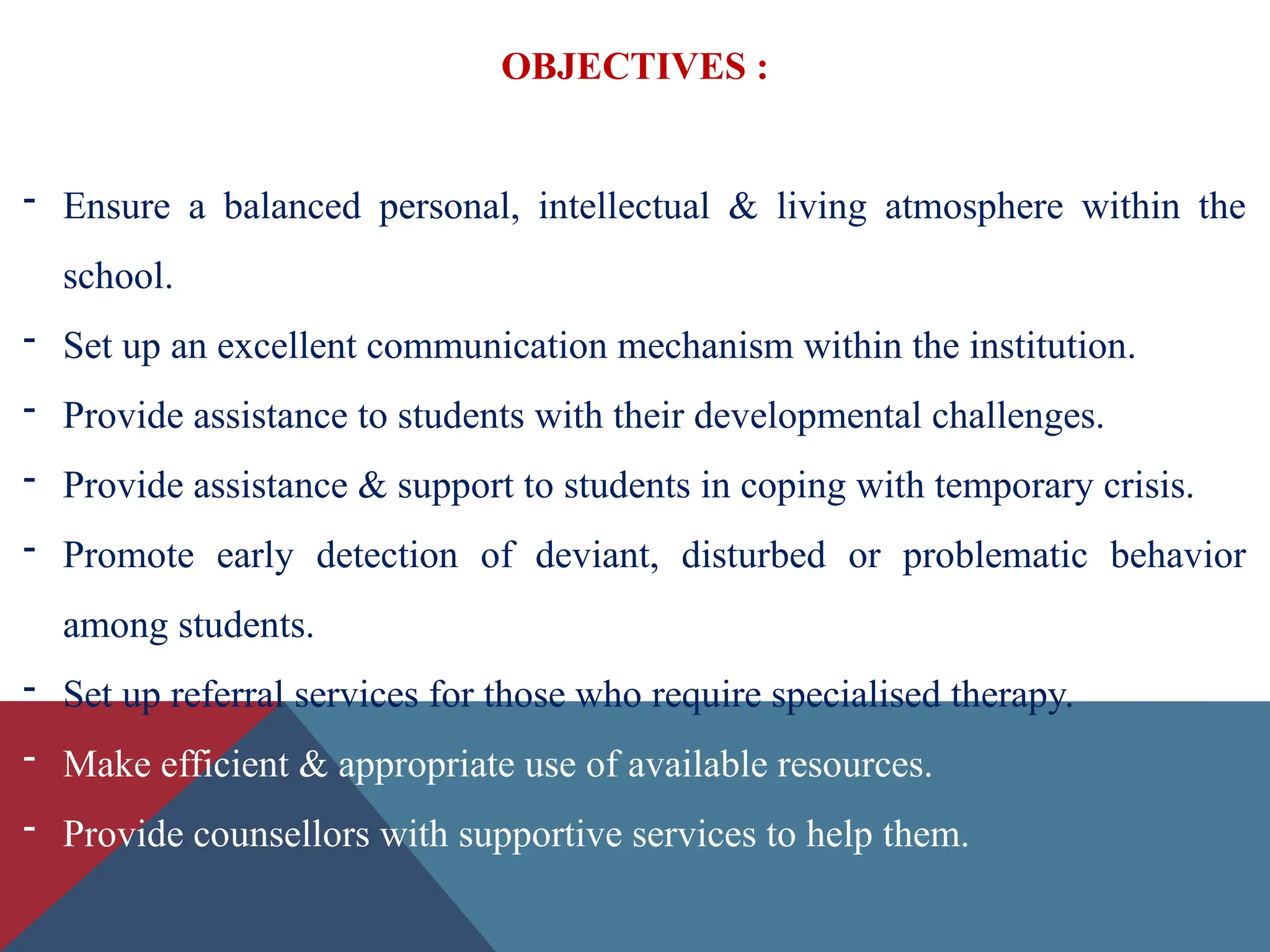OBJECTIVES :
- Ensure a balanced personal, intellectual & living atmosphere within the
school.
- Set up an excellent communication mechanism within the institution.
- Provide assistance to students with their developmental challenges.
- Provide assistance & support to students in coping with temporary crisis.
- Promote early detection of deviant, disturbed or problematic behavior
among students.
- Set up referral services for those who require specialised therapy.
- Make efficient & appropriate use of available resources.
- Provide counsellors with supportive services to help them.
 