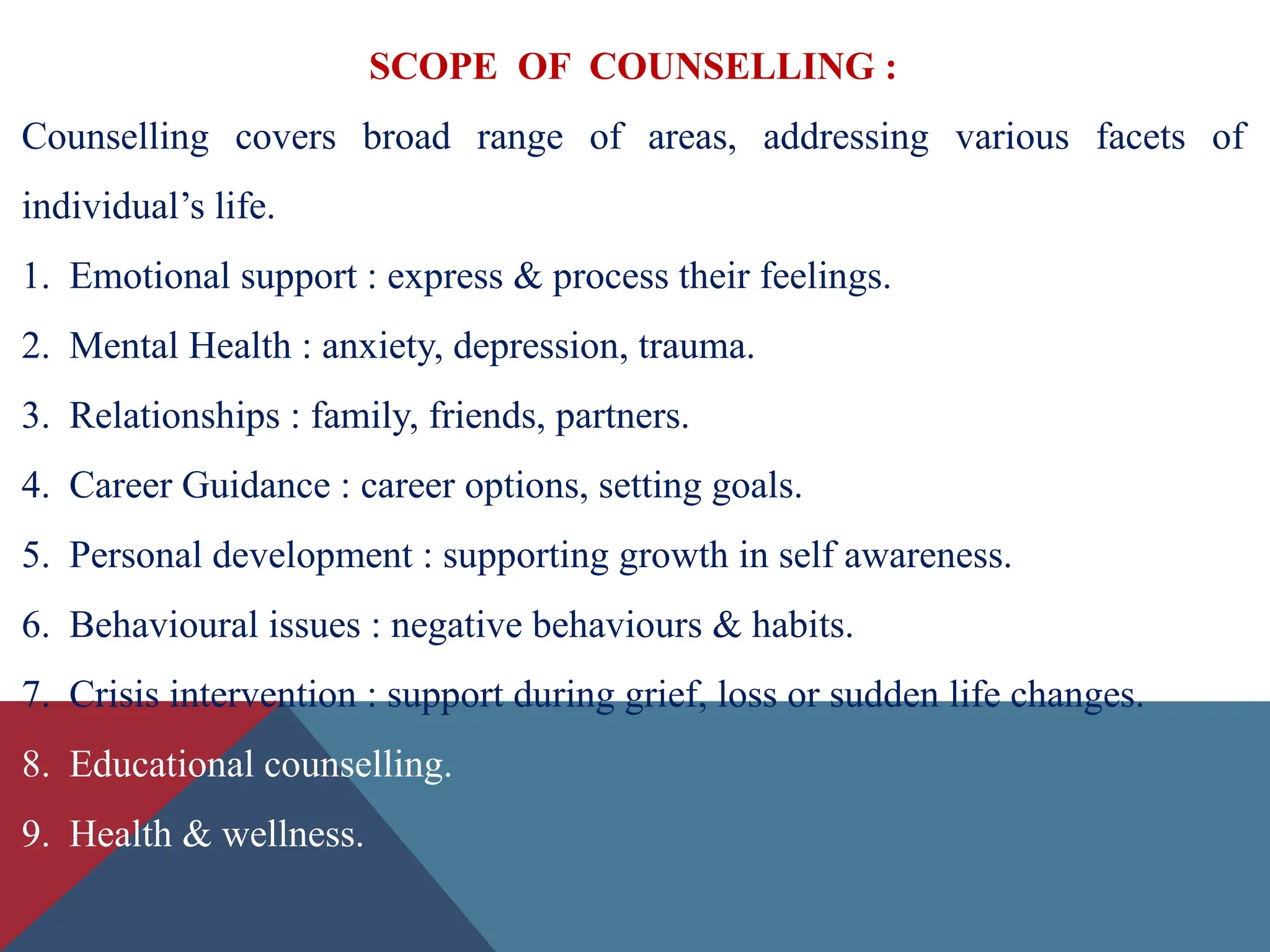 SCOPE OF COUNSELLING :
Counselling covers broad range of areas, addressing various facets of
individual’s life.
1. Emotional support : express & process their feelings.
2. Mental Health : anxiety, depression, trauma.
3. Relationships : family, friends, partners.
4. Career Guidance : career options, setting goals.
5. Personal development : supporting growth in self awareness.
6. Behavioural issues : negative behaviours & habits.
7. Crisis intervention : support during grief, loss or sudden life changes.
8. Educational counselling.
9. Health & wellness.
 