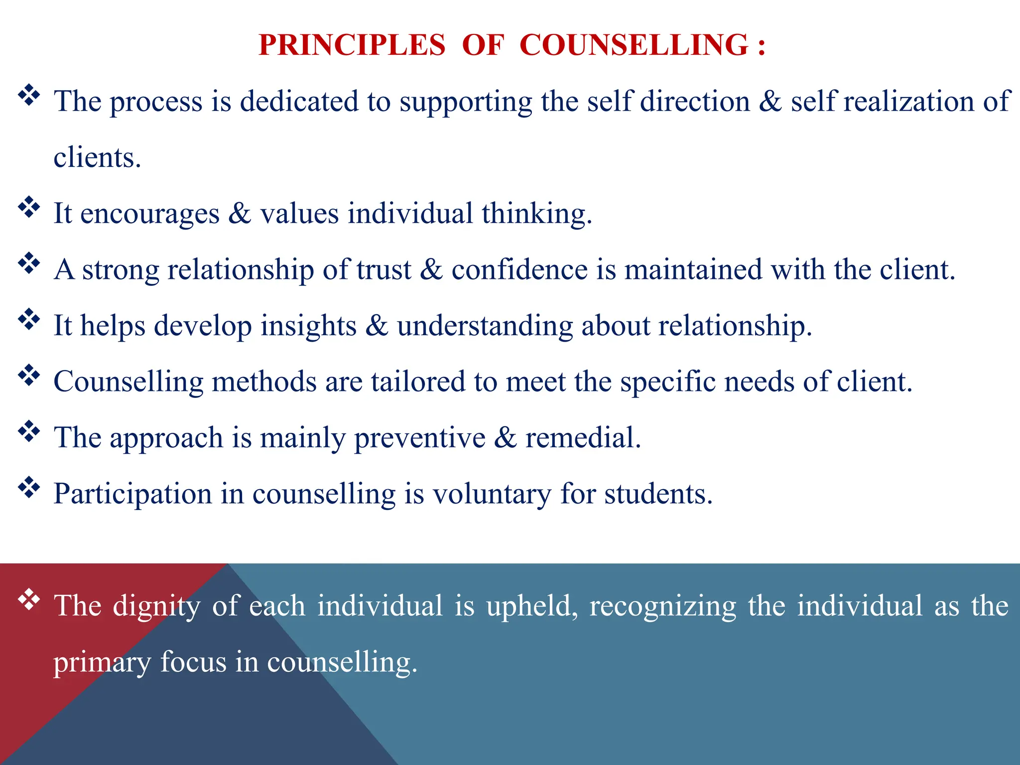 PRINCIPLES OF COUNSELLING :
 The process is dedicated to supporting the self direction & self realization of
clients.
 It encourages & values individual thinking.
 A strong relationship of trust & confidence is maintained with the client.
 It helps develop insights & understanding about relationship.
 Counselling methods are tailored to meet the specific needs of client.
 The approach is mainly preventive & remedial.
 Participation in counselling is voluntary for students.
 The dignity of each individual is upheld, recognizing the individual as the
primary focus in counselling.
 