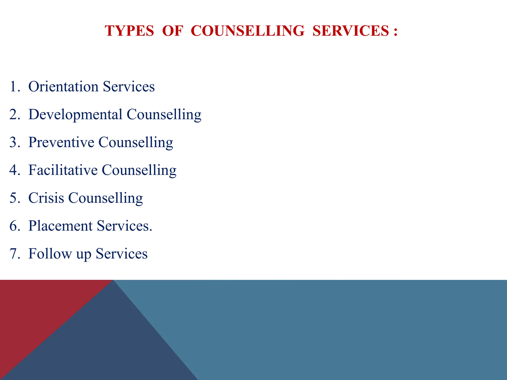 TYPES OF COUNSELLING SERVICES :
1. Orientation Services
2. Developmental Counselling
3. Preventive Counselling
4. Facilitative Counselling
5. Crisis Counselling
6. Placement Services.
7. Follow up Services
 
