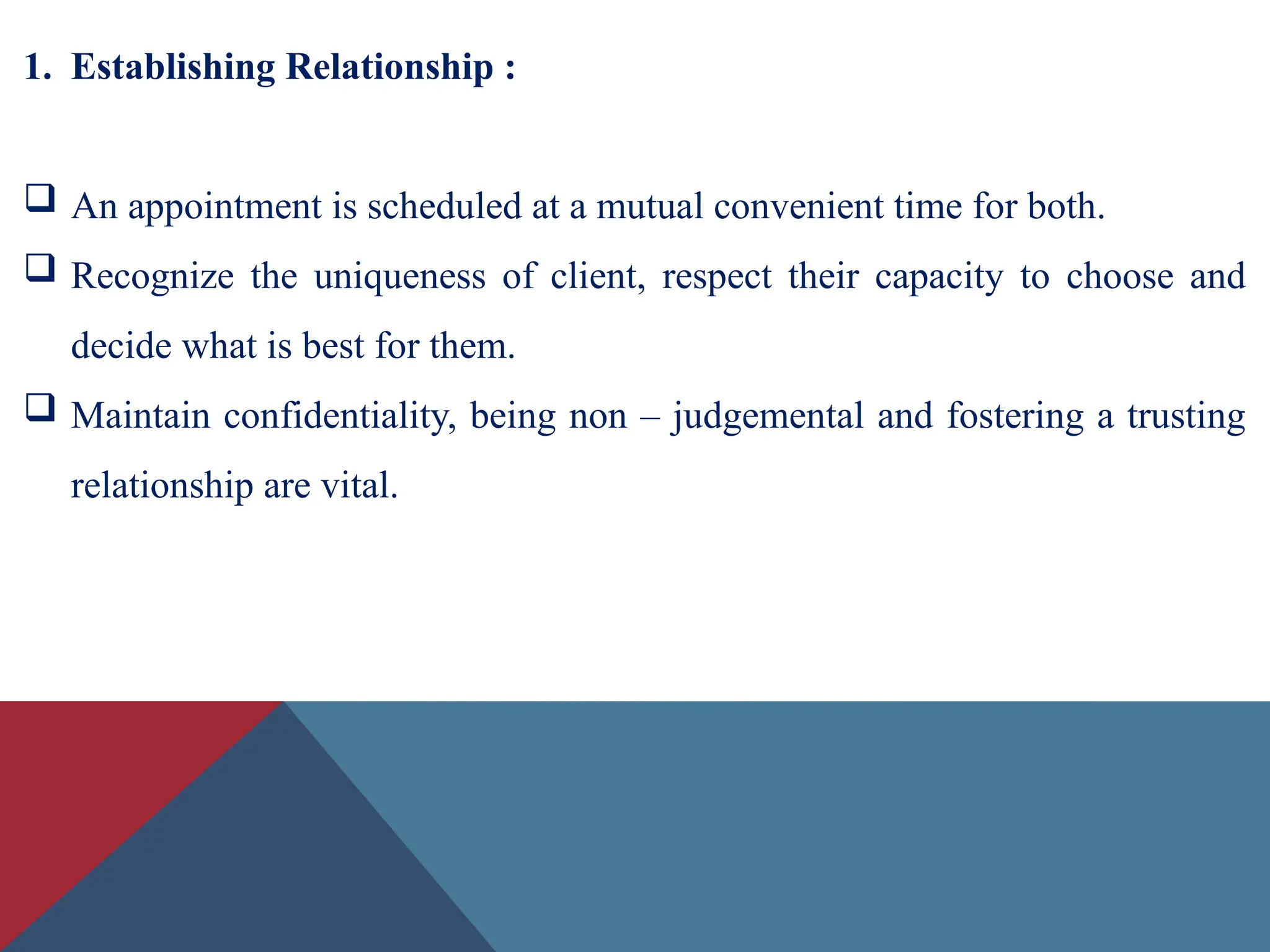 1. Establishing Relationship :
 An appointment is scheduled at a mutual convenient time for both.
 Recognize the uniqueness of client, respect their capacity to choose and
decide what is best for them.
 Maintain confidentiality, being non – judgemental and fostering a trusting
relationship are vital.
 