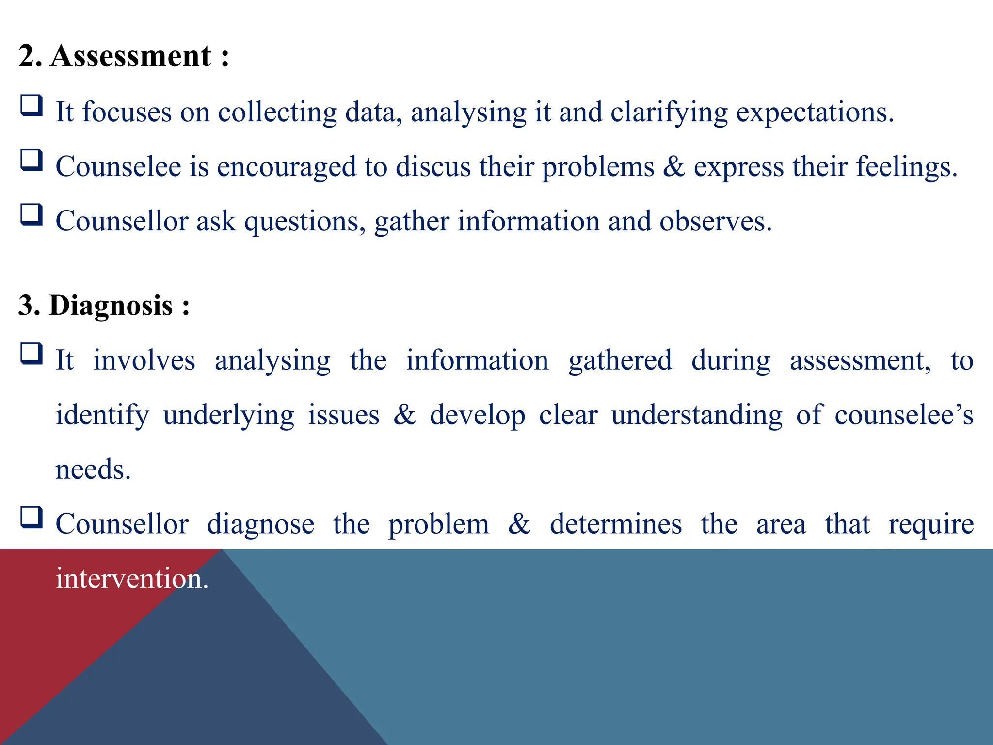 2. Assessment :
 It focuses on collecting data, analysing it and clarifying expectations.
 Counselee is encouraged to discus their problems & express their feelings.
 Counsellor ask questions, gather information and observes.
3. Diagnosis :
 It involves analysing the information gathered during assessment, to
identify underlying issues & develop clear understanding of counselee’s
needs.
 Counsellor diagnose the problem & determines the area that require
intervention.
 
