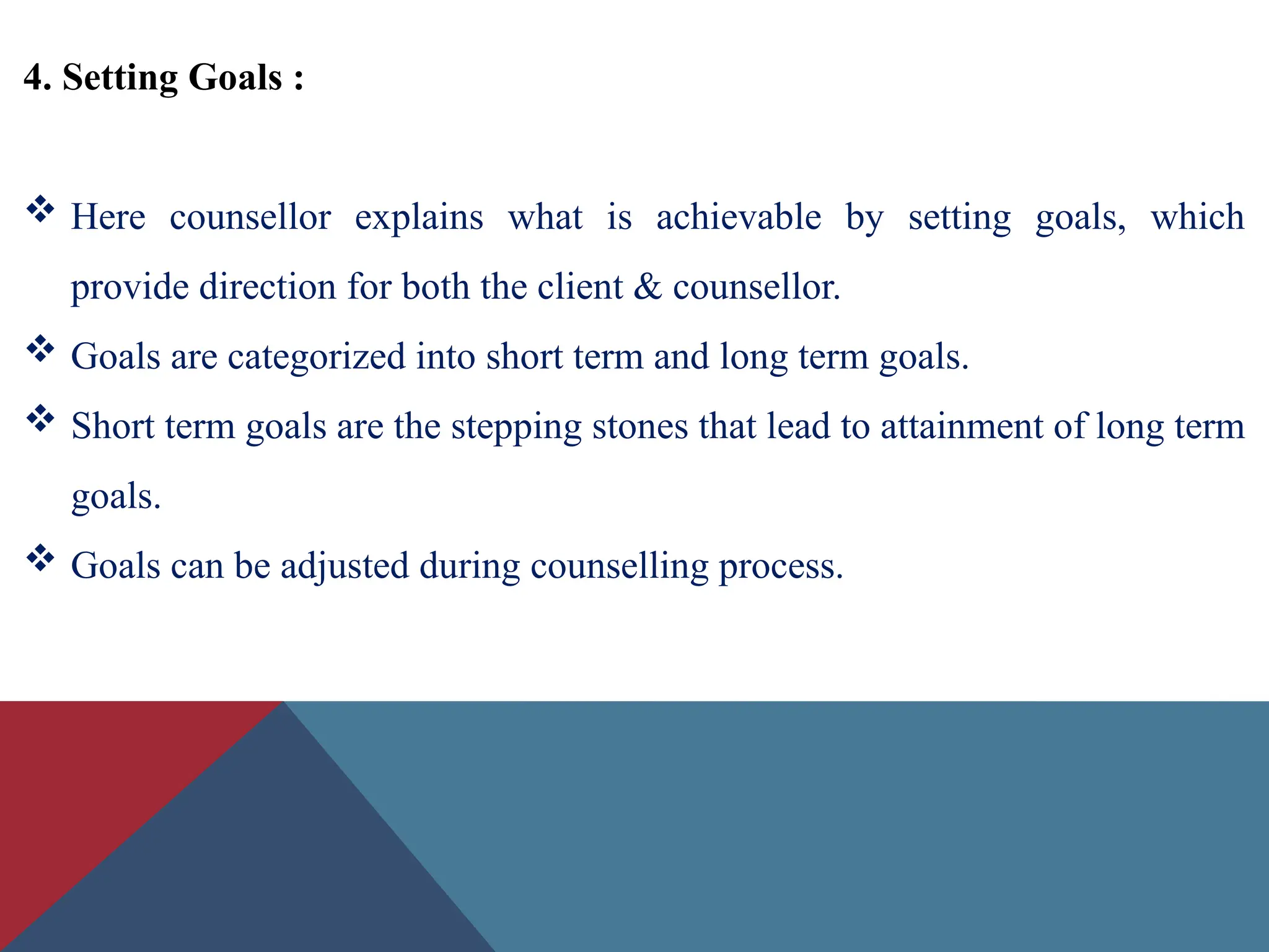 4. Setting Goals :
 Here counsellor explains what is achievable by setting goals, which
provide direction for both the client & counsellor.
 Goals are categorized into short term and long term goals.
 Short term goals are the stepping stones that lead to attainment of long term
goals.
 Goals can be adjusted during counselling process.
 