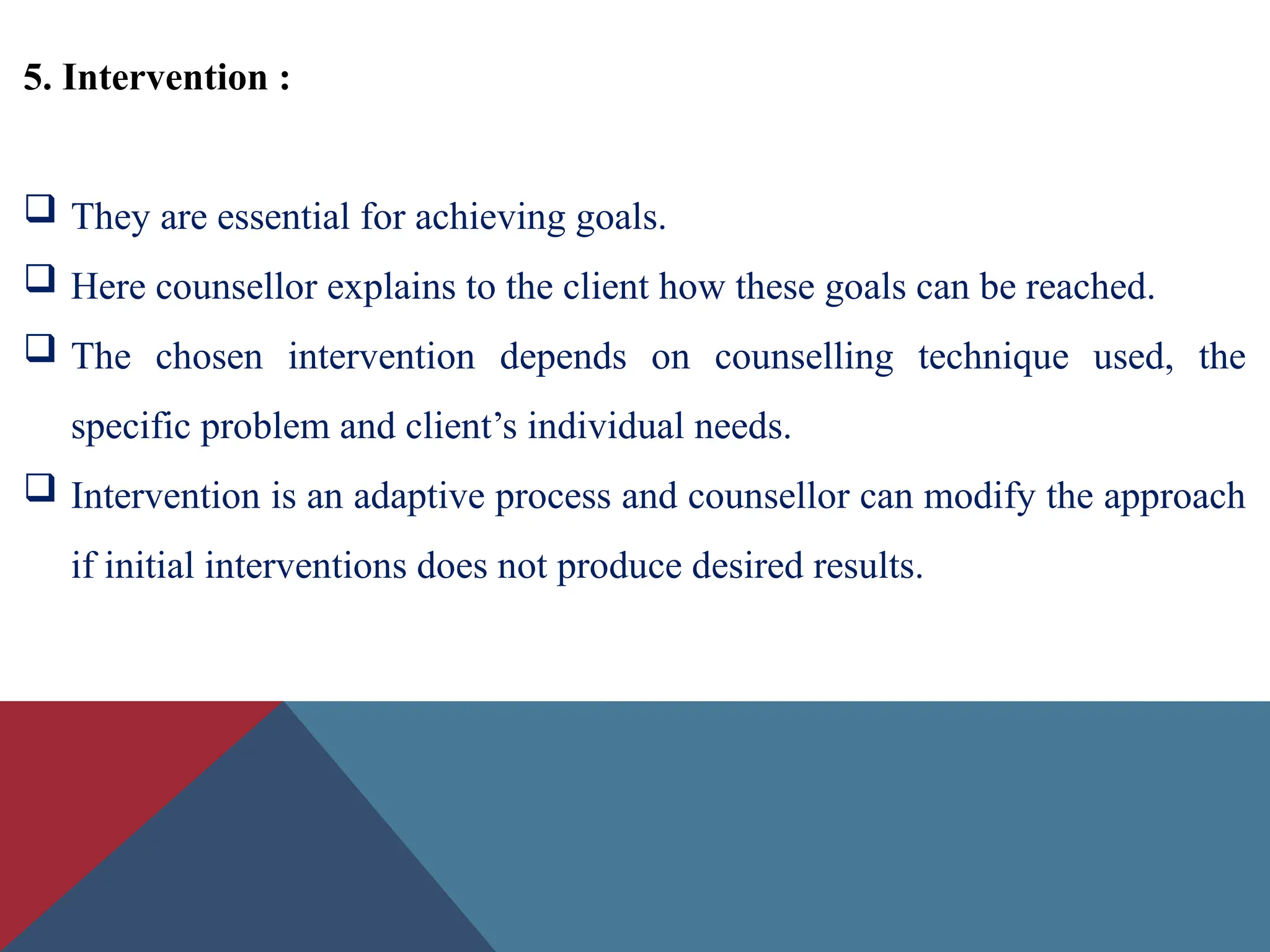5. Intervention :
 They are essential for achieving goals.
 Here counsellor explains to the client how these goals can be reached.
 The chosen intervention depends on counselling technique used, the
specific problem and client’s individual needs.
 Intervention is an adaptive process and counsellor can modify the approach
if initial interventions does not produce desired results.
 