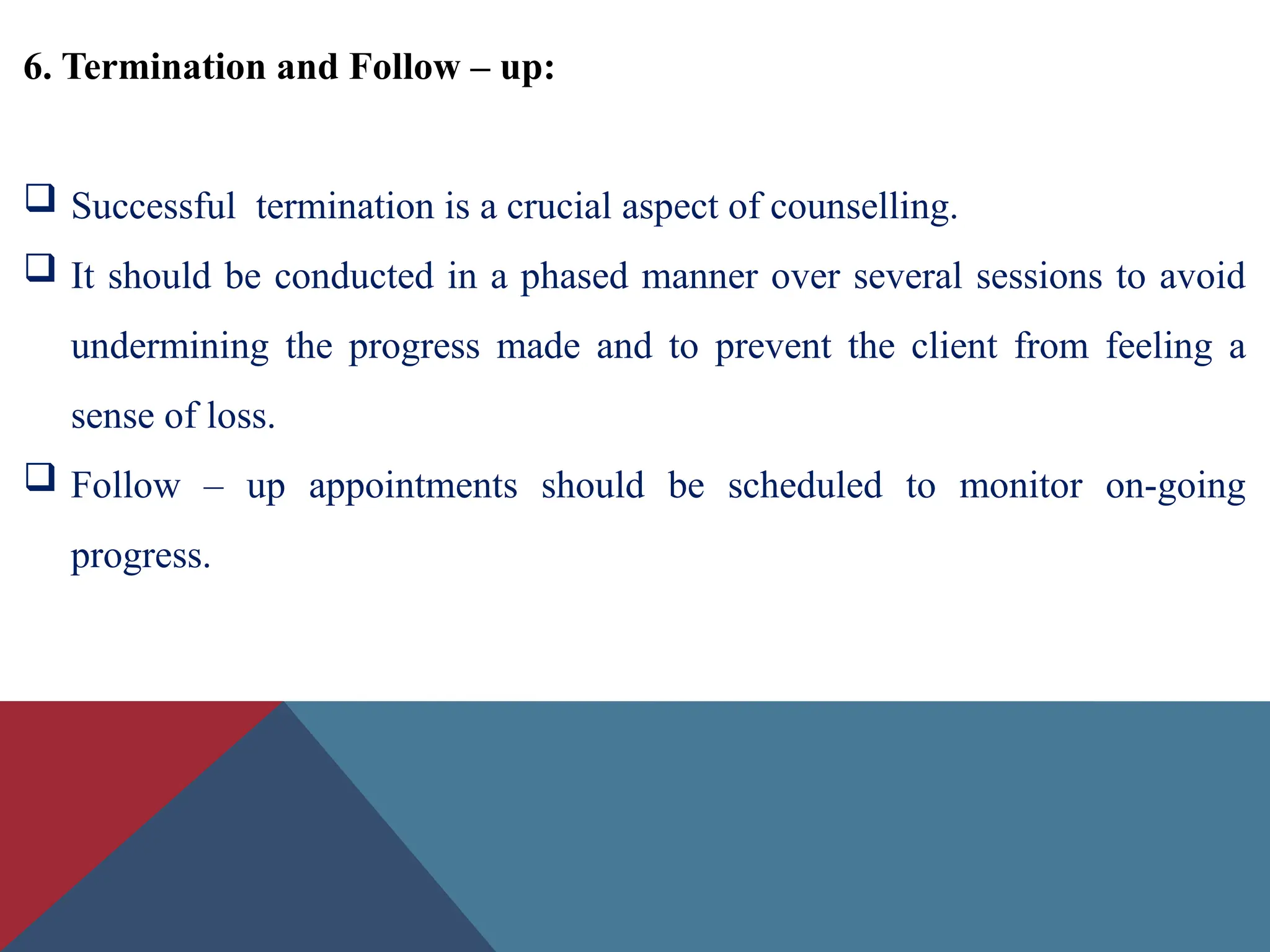 6. Termination and Follow – up:
 Successful termination is a crucial aspect of counselling.
 It should be conducted in a phased manner over several sessions to avoid
undermining the progress made and to prevent the client from feeling a
sense of loss.
 Follow – up appointments should be scheduled to monitor on-going
progress.
 